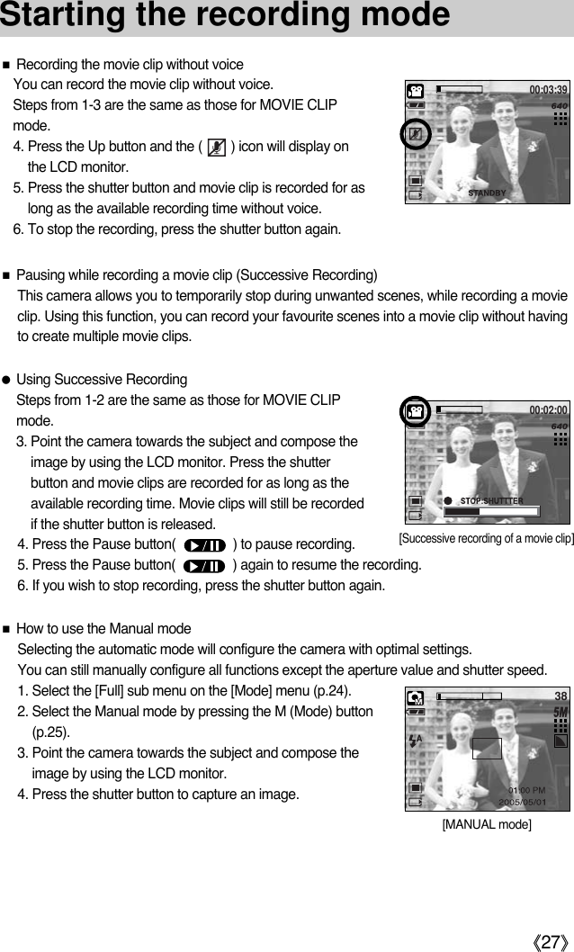 《27》Starting the recording mode■How to use the Manual modeSelecting the automatic mode will configure the camera with optimal settings. You can still manually configure all functions except the aperture value and shutter speed.1. Select the [Full] sub menu on the [Mode] menu (p.24). 2. Select the Manual mode by pressing the M (Mode) button(p.25).3. Point the camera towards the subject and compose theimage by using the LCD monitor.4. Press the shutter button to capture an image.■Pausing while recording a movie clip (Successive Recording)This camera allows you to temporarily stop during unwanted scenes, while recording a movieclip. Using this function, you can record your favourite scenes into a movie clip without havingto create multiple movie clips.●Using Successive RecordingSteps from 1-2 are the same as those for MOVIE CLIPmode.3. Point the camera towards the subject and compose theimage by using the LCD monitor. Press the shutterbutton and movie clips are recorded for as long as theavailable recording time. Movie clips will still be recordedif the shutter button is released.4. Press the Pause button(                ) to pause recording.5. Press the Pause button(                ) again to resume the recording.6. If you wish to stop recording, press the shutter button again.■Recording the movie clip without voiceYou can record the movie clip without voice.  Steps from 1-3 are the same as those for MOVIE CLIPmode. 4. Press the Up button and the (        ) icon will display onthe LCD monitor. 5. Press the shutter button and movie clip is recorded for aslong as the available recording time without voice. 6. To stop the recording, press the shutter button again. 38[MANUAL mode]00:03:39[Successive recording of a movie clip]00:02:00