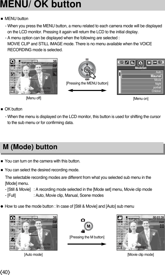 《40》MENU/ OK button■MENU button- When you press the MENU button, a menu related to each camera mode will be displayedon the LCD monitor. Pressing it again will return the LCD to the initial display.- A menu option can be displayed when the following are selected :MOVIE CLIP and STILL IMAGE mode. There is no menu available when the VOICERECORDING mode is selected.■OK button- When the menu is displayed on the LCD monitor, this button is used for shifting the cursorto the sub menu or for confirming data.■You can turn on the camera with this button. ■You can select the desired recording mode.The selectable recording modes are different from what you selected sub menu in the [Mode] menu.- [Still &amp; Movie] : A recording mode selected in the [Mode set] menu, Movie clip mode- [Full] : Auto, Movie clip, Manual, Scene modes●How to use the mode button : In case of [Still &amp; Movie] and [Auto] sub menu M (Mode) button 38[Pressing the MENU button][Menu off] [Menu on]AutoMaunalMovieNightportraitChildrenModeSet[Auto mode] [Movie clip mode]38[Pressing the M button]00:03:39