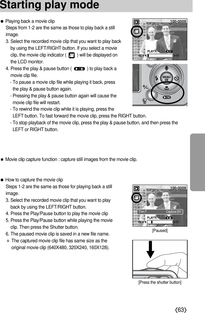 《63》Starting play mode●Playing back a movie clipSteps from 1-2 are the same as those to play back a stillimage.3. Select the recorded movie clip that you want to play backby using the LEFT/RIGHT button. If you select a movieclip, the movie clip indicator (         ) will be displayed onthe LCD monitor.4. Press the play &amp; pause button (             ) to play back amovie clip file.- To pause a movie clip file while playing it back, pressthe play &amp; pause button again.- Pressing the play &amp; pause button again will cause themovie clip file will restart.- To rewind the movie clip while it is playing, press theLEFT button. To fast forward the movie clip, press the RIGHT button.- To stop playback of the movie clip, press the play &amp; pause button, and then press theLEFT or RIGHT button.●How to capture the movie clipSteps 1-2 are the same as those for playing back a stillimage.3. Select the recorded movie clip that you want to playback by using the LEFT/RIGHT button.4. Press the Play/Pause button to play the movie clip5. Press the Play/Pause button while playing the movieclip. Then press the Shutter button.6. The paused movie clip is saved in a new file name.※The captured movie clip file has same size as theoriginal movie clip (640X480, 320X240, 160X128).■Movie clip capture function : capture still images from the movie clip.100-0009100-0009[Paused][Press the shutter button]Trim:T Capture:SH