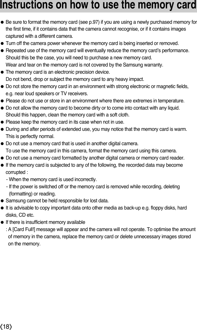 ŝ18ŞInstructions on how to use the memory cardƃBe sure to format the memory card (see p.97) if you are using a newly purchased memory forthe first time, if it contains data that the camera cannot recognise, or if it contains imagescaptured with a different camera.ƃTurn off the camera power whenever the memory card is being inserted or removed.ƃRepeated use of the memory card will eventually reduce the memory card’s performance.Should this be the case, you will need to purchase a new memory card. Wear and tear on the memory card is not covered by the Samsung warranty.ƃThe memory card is an electronic precision device. Do not bend, drop or subject the memory card to any heavy impact.ƃDo not store the memory card in an environment with strong electronic or magnetic fields,e.g. near loud speakers or TV receivers.ƃPlease do not use or store in an environment where there are extremes in temperature.ƃDo not allow the memory card to become dirty or to come into contact with any liquid. Should this happen, clean the memory card with a soft cloth.ƃPlease keep the memory card in its case when not in use.ƃDuring and after periods of extended use, you may notice that the memory card is warm. This is perfectly normal.ƃDo not use a memory card that is used in another digital camera.To use the memory card in this camera, format the memory card using this camera. ƃDo not use a memory card formatted by another digital camera or memory card reader.ƃIf the memory card is subjected to any of the following, the recorded data may becomecorrupted :- When the memory card is used incorrectly.- If the power is switched off or the memory card is removed while recording, deleting(formatting) or reading.ƃSamsung cannot be held responsible for lost data.ƃIt is advisable to copy important data onto other media as back-up e.g. floppy disks, harddisks, CD etc.ƃIf there is insufficient memory available : A [Card Full!] message will appear and the camera will not operate. To optimise the amountof memory in the camera, replace the memory card or delete unnecessary images storedon the memory.