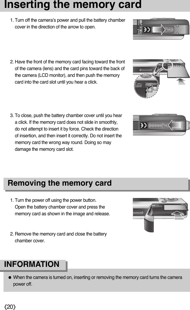 ŝ20ŞInserting the memory card3. To close, push the battery chamber cover until you heara click. If the memory card does not slide in smoothly,do not attempt to insert it by force. Check the directionof insertion, and then insert it correctly. Do not insert thememory card the wrong way round. Doing so maydamage the memory card slot.1. Turn the power off using the power button.Open the battery chamber cover and press thememory card as shown in the image and release.2. Remove the memory card and close the batterychamber cover.2. Have the front of the memory card facing toward the frontof the camera (lens) and the card pins toward the back ofthe camera (LCD monitor), and then push the memorycard into the card slot until you hear a click.1. Turn off the camera’s power and pull the battery chambercover in the direction of the arrow to open.Removing the memory cardƃWhen the camera is turned on, inserting or removing the memory card turns the camerapower off.INFORMATION