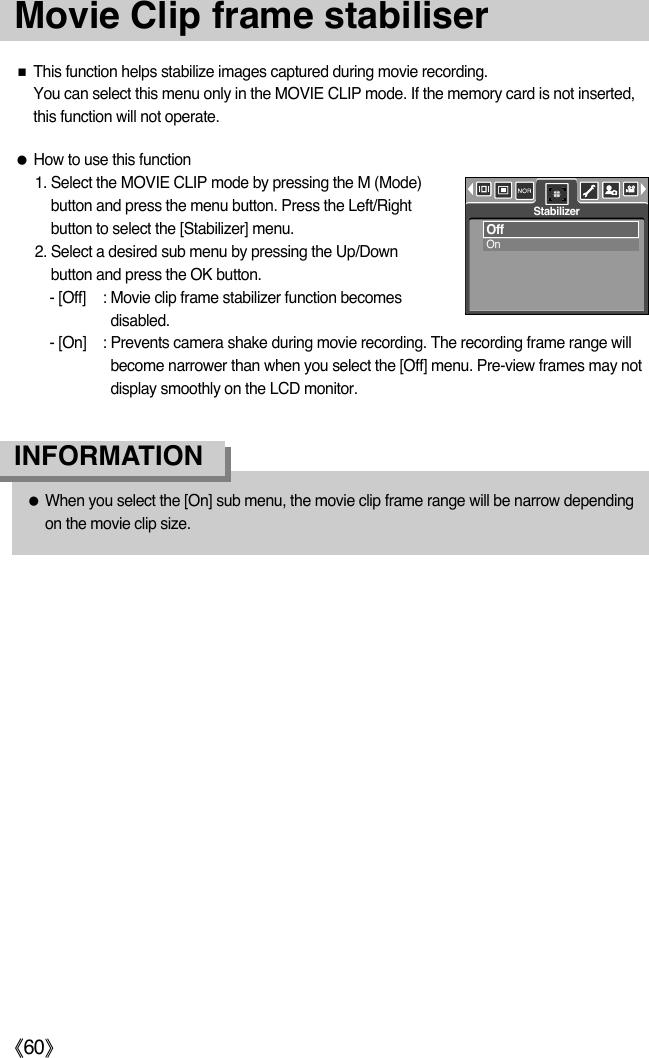 ŝ60ŞMovie Clip frame stabiliserƈThis function helps stabilize images captured during movie recording. You can select this menu only in the MOVIE CLIP mode. If the memory card is not inserted,this function will not operate.ƃHow to use this function 1. Select the MOVIE CLIP mode by pressing the M (Mode)button and press the menu button. Press the Left/Rightbutton to select the [Stabilizer] menu.2. Select a desired sub menu by pressing the Up/Downbutton and press the OK button. - [Off] : Movie clip frame stabilizer function becomesdisabled. - [On] : Prevents camera shake during movie recording. The recording frame range willbecome narrower than when you select the [Off] menu. Pre-view frames may notdisplay smoothly on the LCD monitor.ƃWhen you select the [On] sub menu, the movie clip frame range will be narrow dependingon the movie clip size. INFORMATIONOffOnStabilizer