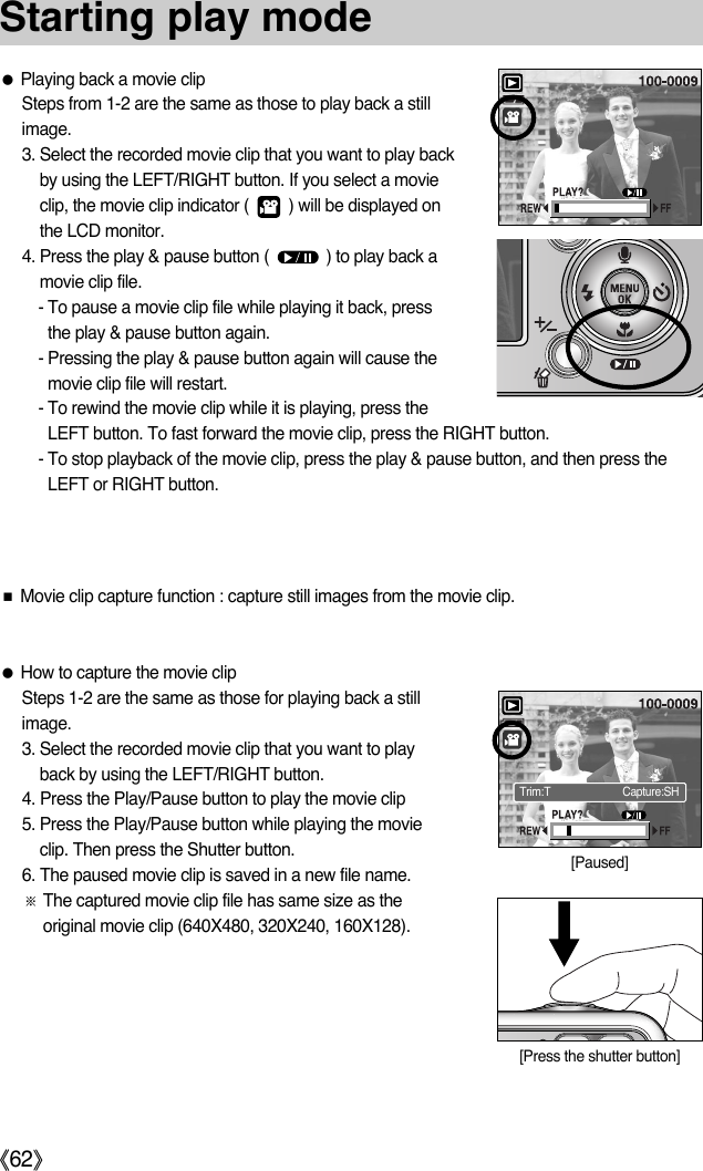 ŝ62ŞStarting play modeƃPlaying back a movie clipSteps from 1-2 are the same as those to play back a stillimage.3. Select the recorded movie clip that you want to play backby using the LEFT/RIGHT button. If you select a movieclip, the movie clip indicator (         ) will be displayed onthe LCD monitor.4. Press the play &amp; pause button (             ) to play back amovie clip file.- To pause a movie clip file while playing it back, pressthe play &amp; pause button again.- Pressing the play &amp; pause button again will cause themovie clip file will restart.- To rewind the movie clip while it is playing, press theLEFT button. To fast forward the movie clip, press the RIGHT button.- To stop playback of the movie clip, press the play &amp; pause button, and then press theLEFT or RIGHT button.ƃHow to capture the movie clipSteps 1-2 are the same as those for playing back a stillimage.3. Select the recorded movie clip that you want to playback by using the LEFT/RIGHT button.4. Press the Play/Pause button to play the movie clip5. Press the Play/Pause button while playing the movieclip. Then press the Shutter button.6. The paused movie clip is saved in a new file name.ſThe captured movie clip file has same size as theoriginal movie clip (640X480, 320X240, 160X128).ƈMovie clip capture function : capture still images from the movie clip.[Paused][Press the shutter button]Trim:T Capture:SH