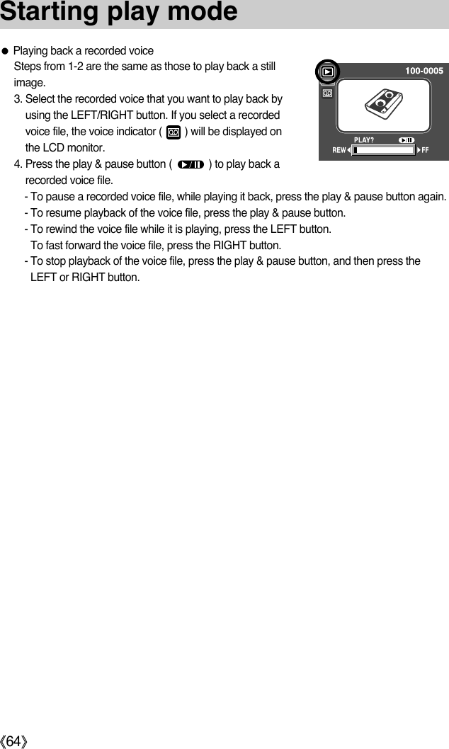 ŝ64ŞStarting play modeƃPlaying back a recorded voiceSteps from 1-2 are the same as those to play back a stillimage.3. Select the recorded voice that you want to play back byusing the LEFT/RIGHT button. If you select a recordedvoice file, the voice indicator (        ) will be displayed onthe LCD monitor.4. Press the play &amp; pause button (             ) to play back arecorded voice file.- To pause a recorded voice file, while playing it back, press the play &amp; pause button again.- To resume playback of the voice file, press the play &amp; pause button.- To rewind the voice file while it is playing, press the LEFT button. To fast forward the voice file, press the RIGHT button.- To stop playback of the voice file, press the play &amp; pause button, and then press theLEFT or RIGHT button.
