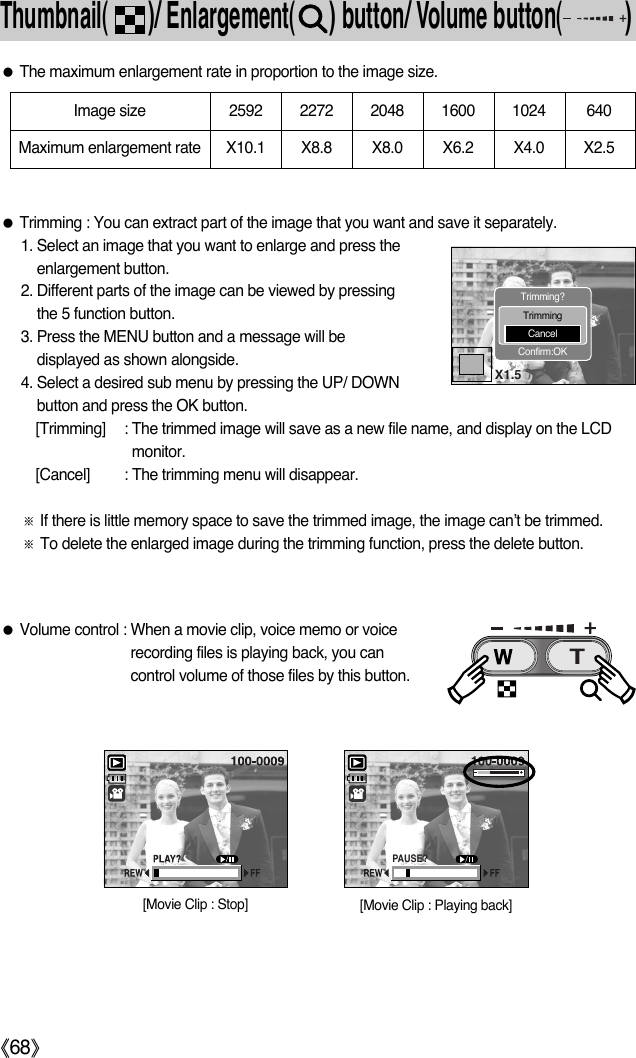 ŝ68ŞThumbnail(       )/ Enlargement(      ) button/ Volume button(           )ƃThe maximum enlargement rate in proportion to the image size.ƃTrimming : You can extract part of the image that you want and save it separately.1. Select an image that you want to enlarge and press theenlargement button.2. Different parts of the image can be viewed by pressingthe 5 function button.3. Press the MENU button and a message will bedisplayed as shown alongside.4. Select a desired sub menu by pressing the UP/ DOWNbutton and press the OK button.[Trimming] : The trimmed image will save as a new file name, and display on the LCDmonitor. [Cancel] : The trimming menu will disappear. ſIf there is little memory space to save the trimmed image, the image can’t be trimmed.ſTo delete the enlarged image during the trimming function, press the delete button.Image size 2592 2272 2048 1600 1024  640Maximum enlargement rate X10.1 X8.8 X8.0 X6.2 X4.0  X2.5X1.5Trimming?TrimmingCancelConfirm:OKƃVolume control : When a movie clip, voice memo or voicerecording files is playing back, you cancontrol volume of those files by this button. PAUSE?[Movie Clip : Playing back] [Movie Clip : Stop] 