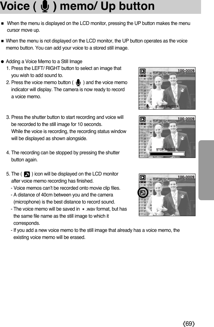 ŝ69ŞVoice (     ) memo/ Up button3. Press the shutter button to start recording and voice willbe recorded to the still image for 10 seconds. While the voice is recording, the recording status windowwill be displayed as shown alongside.4. The recording can be stopped by pressing the shutterbutton again.5. The (        ) icon will be displayed on the LCD monitorafter voice memo recording has finished. - Voice memos can’t be recorded onto movie clip files.- A distance of 40cm between you and the camera(microphone) is the best distance to record sound.- The voice memo will be saved in ҭ.wav format, but hasthe same file name as the still image to which itcorresponds.- If you add a new voice memo to the still image that already has a voice memo, theexisting voice memo will be erased.ƈWhen the menu is displayed on the LCD monitor, pressing the UP button makes the menucursor move up. ƈWhen the menu is not displayed on the LCD monitor, the UP button operates as the voicememo button. You can add your voice to a stored still image.ƃAdding a Voice Memo to a Still Image1. Press the LEFT/ RIGHT button to select an image thatyou wish to add sound to.2. Press the voice memo button (        ) and the voice memoindicator will display. The camera is now ready to recorda voice memo.