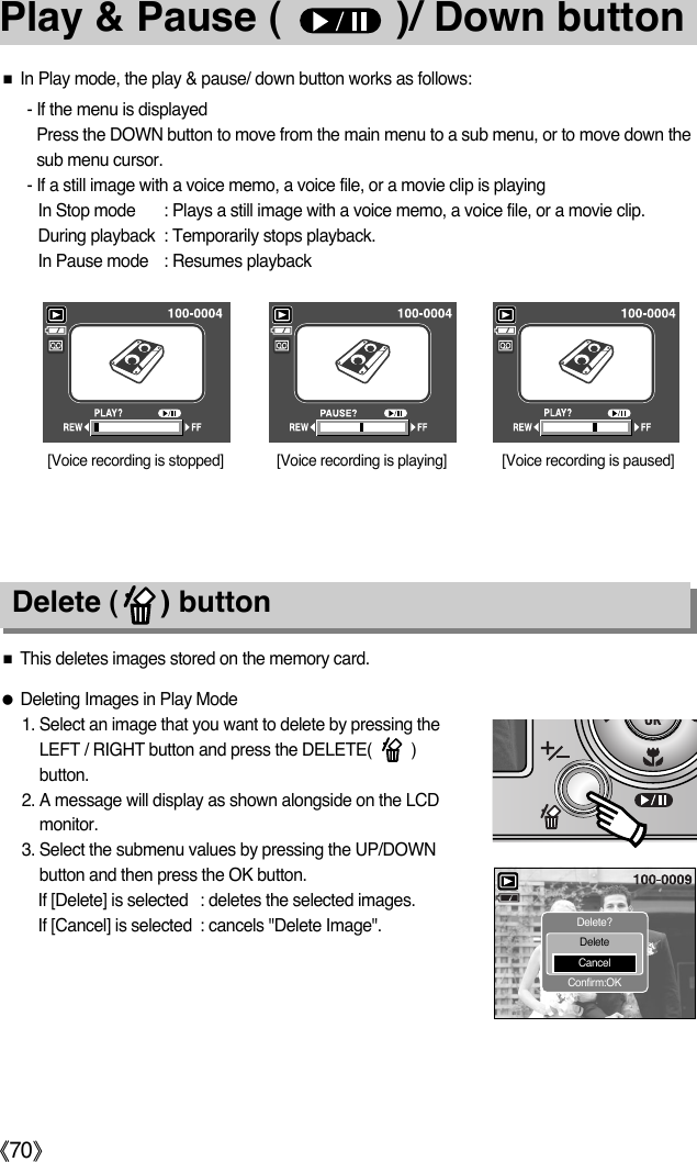 ŝ70ŞPlay &amp; Pause (          )/ Down buttonƈThis deletes images stored on the memory card.ƃDeleting Images in Play Mode1. Select an image that you want to delete by pressing theLEFT / RIGHT button and press the DELETE(         )button.2. A message will display as shown alongside on the LCDmonitor.3. Select the submenu values by pressing the UP/DOWNbutton and then press the OK button.If [Delete] is selected : deletes the selected images.If [Cancel] is selected : cancels &quot;Delete Image&quot;.Delete (     ) buttonƈIn Play mode, the play &amp; pause/ down button works as follows:- If the menu is displayedPress the DOWN button to move from the main menu to a sub menu, or to move down thesub menu cursor.- If a still image with a voice memo, a voice file, or a movie clip is playingIn Stop mode : Plays a still image with a voice memo, a voice file, or a movie clip.During playback : Temporarily stops playback.In Pause mode : Resumes playback[Voice recording is stopped] [Voice recording is paused][Voice recording is playing]Delete?DeleteCancelConfirm:OK