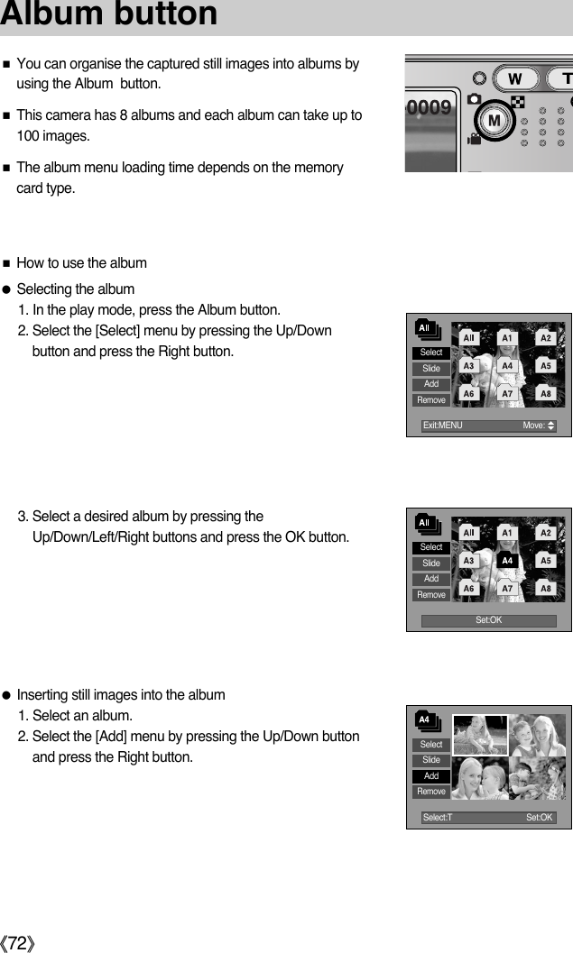 ŝ72ŞAlbum buttonSelectSlideAddRemoveƈYou can organise the captured still images into albums byusing the Album  button.ƈThis camera has 8 albums and each album can take up to100 images. ƈThe album menu loading time depends on the memorycard type.  ƃInserting still images into the album1. Select an album.2. Select the [Add] menu by pressing the Up/Down buttonand press the Right button. ƈHow to use the albumƃSelecting the album1. In the play mode, press the Album button. 2. Select the [Select] menu by pressing the Up/Downbutton and press the Right button. 3. Select a desired album by pressing theUp/Down/Left/Right buttons and press the OK button. Exit:MENU  Move:      SelectSlideAddRemoveSet:OKSelectSlideAddRemoveSelect:T Set:OK