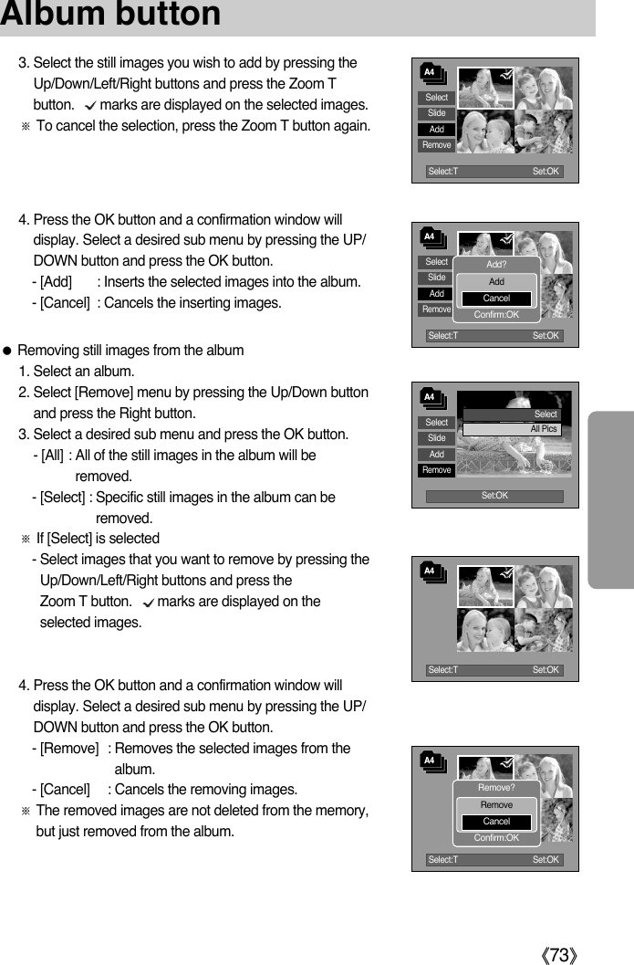 ŝ73ŞSelect:T Set:OKSelectSlideAddRemoveSelect:T Set:OKSelectSlideAddRemoveSet:OKAlbum buttonSelectAll Pics3. Select the still images you wish to add by pressing theUp/Down/Left/Right buttons and press the Zoom Tbutton.       marks are displayed on the selected images.ſTo cancel the selection, press the Zoom T button again. 4. Press the OK button and a confirmation window willdisplay. Select a desired sub menu by pressing the UP/DOWN button and press the OK button.- [Add] : Inserts the selected images into the album.  - [Cancel] : Cancels the inserting images.ƃRemoving still images from the album1. Select an album.2. Select [Remove] menu by pressing the Up/Down buttonand press the Right button. 3. Select a desired sub menu and press the OK button. - [All] : All of the still images in the album will beremoved. - [Select] : Specific still images in the album can beremoved. ſIf [Select] is selected- Select images that you want to remove by pressing theUp/Down/Left/Right buttons and press the Zoom T button.       marks are displayed on theselected images. 4. Press the OK button and a confirmation window willdisplay. Select a desired sub menu by pressing the UP/DOWN button and press the OK button.- [Remove] : Removes the selected images from thealbum.  - [Cancel] : Cancels the removing images.ſThe removed images are not deleted from the memory,but just removed from the album.Add?AddCancelConfirm:OKSelect:T Set:OKRemove?RemoveCancelConfirm:OKSelectSlideAddRemoveSelect:T Set:OK