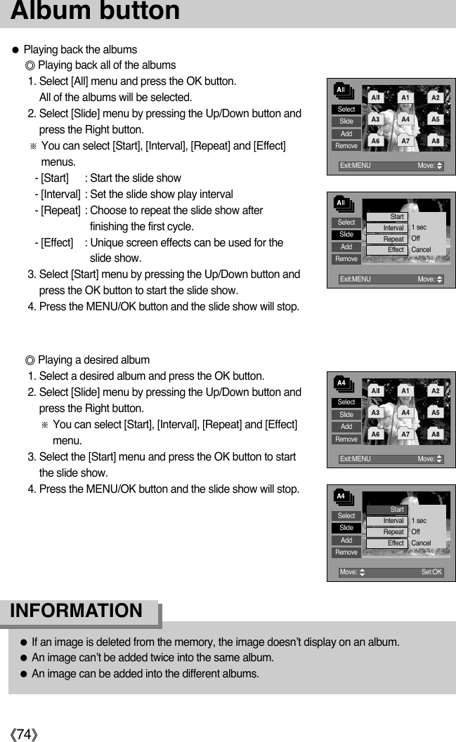 ŝ74ŞAlbum buttonƃIf an image is deleted from the memory, the image doesn’t display on an album. ƃAn image can’t be added twice into the same album. ƃAn image can be added into the different albums. INFORMATIONƃPlaying back the albumsƄPlaying back all of the albums1. Select [All] menu and press the OK button. All of the albums will be selected. 2. Select [Slide] menu by pressing the Up/Down button andpress the Right button. ſYou can select [Start], [Interval], [Repeat] and [Effect]menus. - [Start] : Start the slide show- [Interval] : Set the slide show play interval- [Repeat] : Choose to repeat the slide show afterfinishing the first cycle. - [Effect] : Unique screen effects can be used for theslide show.3. Select [Start] menu by pressing the Up/Down button andpress the OK button to start the slide show. 4. Press the MENU/OK button and the slide show will stop.ƄPlaying a desired album1. Select a desired album and press the OK button. 2. Select [Slide] menu by pressing the Up/Down button andpress the Right button. ſYou can select [Start], [Interval], [Repeat] and [Effect]menu.3. Select the [Start] menu and press the OK button to startthe slide show. 4. Press the MENU/OK button and the slide show will stop.SelectSlideAddRemoveExit:MENU  Move:      StartInterval 1 secOffCancelRepeatEffectSelectSlideAddRemoveExit:MENU  Move:      SelectSlideAddRemoveMove:      Set:OK StartInterval 1 secOffCancelRepeatEffectSelectSlideAddRemoveExit:MENU  Move:      
