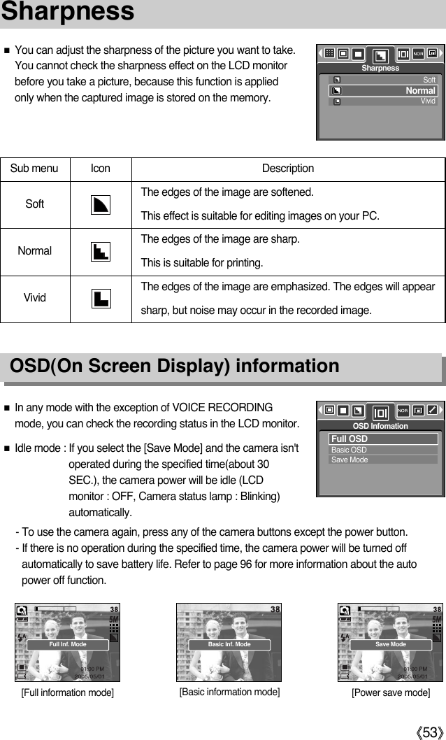 ŝ53ŞSharpnessOSD(On Screen Display) informationƈYou can adjust the sharpness of the picture you want to take.You cannot check the sharpness effect on the LCD monitorbefore you take a picture, because this function is appliedonly when the captured image is stored on the memory. Sub menu Icon  Description The edges of the image are softened. This effect is suitable for editing images on your PC.The edges of the image are sharp. This is suitable for printing.The edges of the image are emphasized. The edges will appearsharp, but noise may occur in the recorded image.VividNormalSoftƈIn any mode with the exception of VOICE RECORDINGmode, you can check the recording status in the LCD monitor.ƈIdle mode : If you select the [Save Mode] and the camera isn&apos;toperated during the specified time(about 30SEC.), the camera power will be idle (LCDmonitor : OFF, Camera status lamp : Blinking)automatically.- To use the camera again, press any of the camera buttons except the power button.- If there is no operation during the specified time, the camera power will be turned offautomatically to save battery life. Refer to page 96 for more information about the autopower off function.Full OSDBasic OSDSave ModeOSD Infomation[Full information mode] [Basic information mode] [Power save mode]Full Inf. Mode Basic Inf. Mode Save ModeSoftNormalVividSharpness