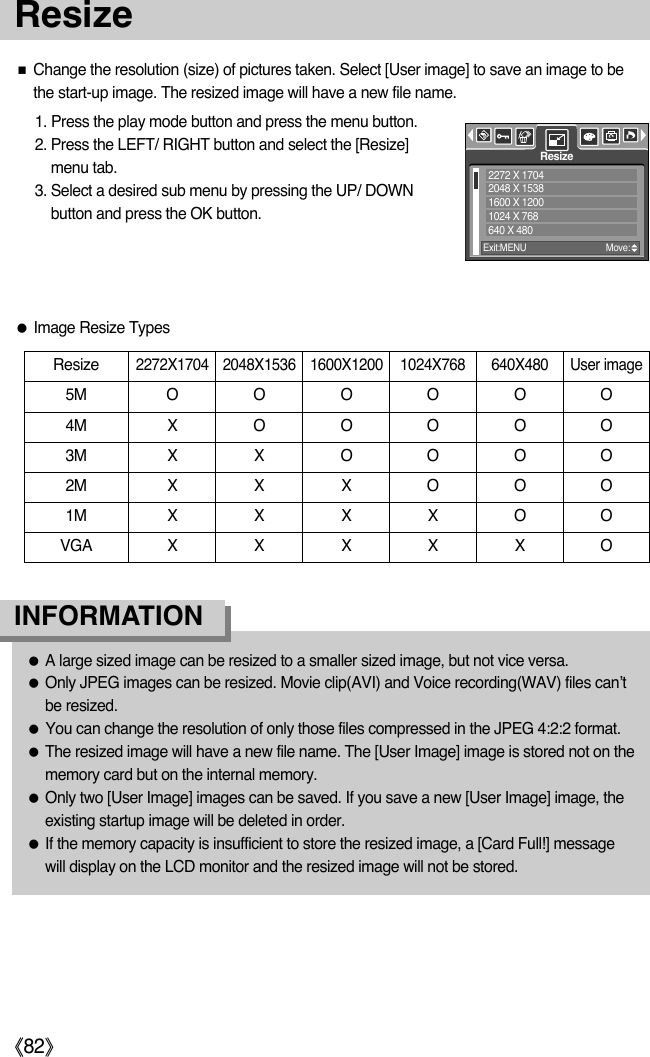 ŝ82ŞResize1. Press the play mode button and press the menu button.2. Press the LEFT/ RIGHT button and select the [Resize]menu tab.3. Select a desired sub menu by pressing the UP/ DOWNbutton and press the OK button.ƈChange the resolution (size) of pictures taken. Select [User image] to save an image to bethe start-up image. The resized image will have a new file name.ƃA large sized image can be resized to a smaller sized image, but not vice versa.ƃOnly JPEG images can be resized. Movie clip(AVI) and Voice recording(WAV) files can’tbe resized.ƃYou can change the resolution of only those files compressed in the JPEG 4:2:2 format.ƃThe resized image will have a new file name. The [User Image] image is stored not on thememory card but on the internal memory.ƃOnly two [User Image] images can be saved. If you save a new [User Image] image, theexisting startup image will be deleted in order.ƃIf the memory capacity is insufficient to store the resized image, a [Card Full!] messagewill display on the LCD monitor and the resized image will not be stored.INFORMATIONResize2272X1704 2048X1536 1600X1200 1024X768 640X480 User image5M O O O O O O4M X O O O O O3M X X O O O O2M X X X O O O1M X X XXOOVGA X X X X X OƃImage Resize TypesResizeExit:MENU Move:2272 X 17042048 X 15381600 X 12001024 X 768640 X 480