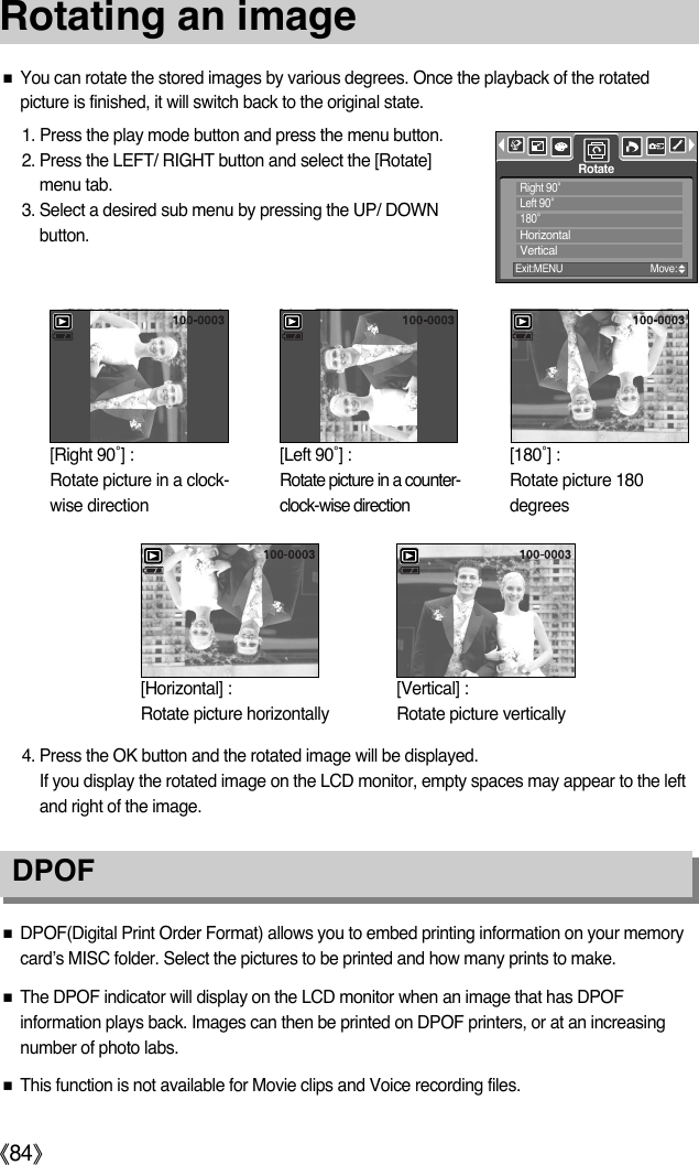 ŝ84ŞRotating an imageƈDPOF(Digital Print Order Format) allows you to embed printing information on your memorycard’s MISC folder. Select the pictures to be printed and how many prints to make.ƈThe DPOF indicator will display on the LCD monitor when an image that has DPOFinformation plays back. Images can then be printed on DPOF printers, or at an increasingnumber of photo labs.ƈThis function is not available for Movie clips and Voice recording files.DPOF ƈYou can rotate the stored images by various degrees. Once the playback of the rotatedpicture is finished, it will switch back to the original state.1. Press the play mode button and press the menu button.2. Press the LEFT/ RIGHT button and select the [Rotate]menu tab.3. Select a desired sub menu by pressing the UP/ DOWNbutton.4. Press the OK button and the rotated image will be displayed. If you display the rotated image on the LCD monitor, empty spaces may appear to the leftand right of the image.RotateExit:MENU Move:Right 90ŭLeft 90ŭ180ŭHorizontalVertical[Horizontal] : Rotate picture horizontally[Vertical] : Rotate picture vertically [Right 90˚] : Rotate picture in a clock-wise direction[Left 90˚] : Rotate picture in a counter-clock-wise direction[180˚] : Rotate picture 180degrees