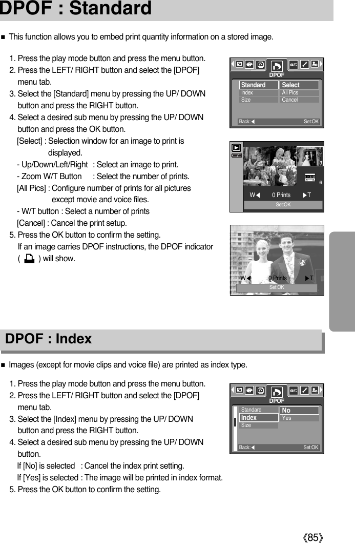 ŝ85ŞDPOF : StandardƈThis function allows you to embed print quantity information on a stored image.1. Press the play mode button and press the menu button.2. Press the LEFT/ RIGHT button and select the [DPOF]menu tab.3. Select the [Standard] menu by pressing the UP/ DOWNbutton and press the RIGHT button.4. Select a desired sub menu by pressing the UP/ DOWNbutton and press the OK button.[Select] : Selection window for an image to print isdisplayed.- Up/Down/Left/Right : Select an image to print.- Zoom W/T Button : Select the number of prints.[All Pics] : Configure number of prints for all picturesexcept movie and voice files.- W/T button : Select a number of prints[Cancel] : Cancel the print setup.5. Press the OK button to confirm the setting.If an image carries DPOF instructions, the DPOF indicator(         ) will show.1. Press the play mode button and press the menu button.2. Press the LEFT/ RIGHT button and select the [DPOF]menu tab.3. Select the [Index] menu by pressing the UP/ DOWNbutton and press the RIGHT button.4. Select a desired sub menu by pressing the UP/ DOWNbutton.If [No] is selected : Cancel the index print setting.If [Yes] is selected : The image will be printed in index format.5. Press the OK button to confirm the setting.DPOF : IndexƈImages (except for movie clips and voice file) are printed as index type.StandardIndexSizeSelectAll PicsCancelDPOFBack:ȜSet:OKSet:OKWȜ0 Prints        ȞTWȜ0 Prints            ȞTSet:OKStandardIndexSizeNoYesDPOFBack:ȜSet:OK
