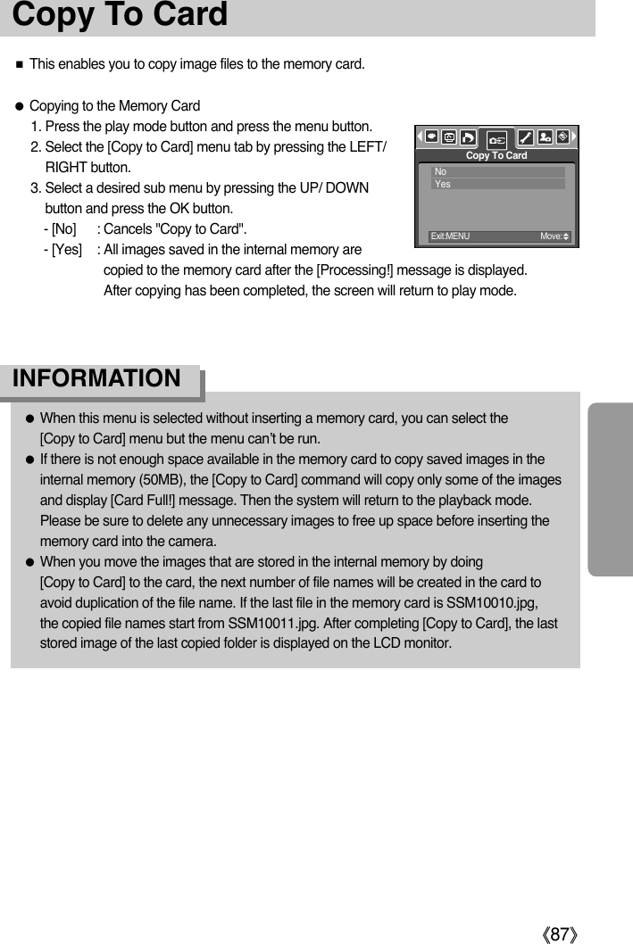 ŝ87ŞCopy To CardƈThis enables you to copy image files to the memory card.ƃCopying to the Memory Card1. Press the play mode button and press the menu button.2. Select the [Copy to Card] menu tab by pressing the LEFT/RIGHT button.3. Select a desired sub menu by pressing the UP/ DOWNbutton and press the OK button.- [No] : Cancels &quot;Copy to Card&quot;.- [Yes] : All images saved in the internal memory arecopied to the memory card after the [Processing!] message is displayed. After copying has been completed, the screen will return to play mode.ƃWhen this menu is selected without inserting a memory card, you can select the [Copy to Card] menu but the menu can’t be run.ƃIf there is not enough space available in the memory card to copy saved images in theinternal memory (50MB), the [Copy to Card] command will copy only some of the imagesand display [Card Full!] message. Then the system will return to the playback mode.Please be sure to delete any unnecessary images to free up space before inserting thememory card into the camera.ƃWhen you move the images that are stored in the internal memory by doing [Copy to Card] to the card, the next number of file names will be created in the card toavoid duplication of the file name. If the last file in the memory card is SSM10010.jpg, the copied file names start from SSM10011.jpg. After completing [Copy to Card], the laststored image of the last copied folder is displayed on the LCD monitor. INFORMATIONCopy To CardExit:MENU Move:NoYes