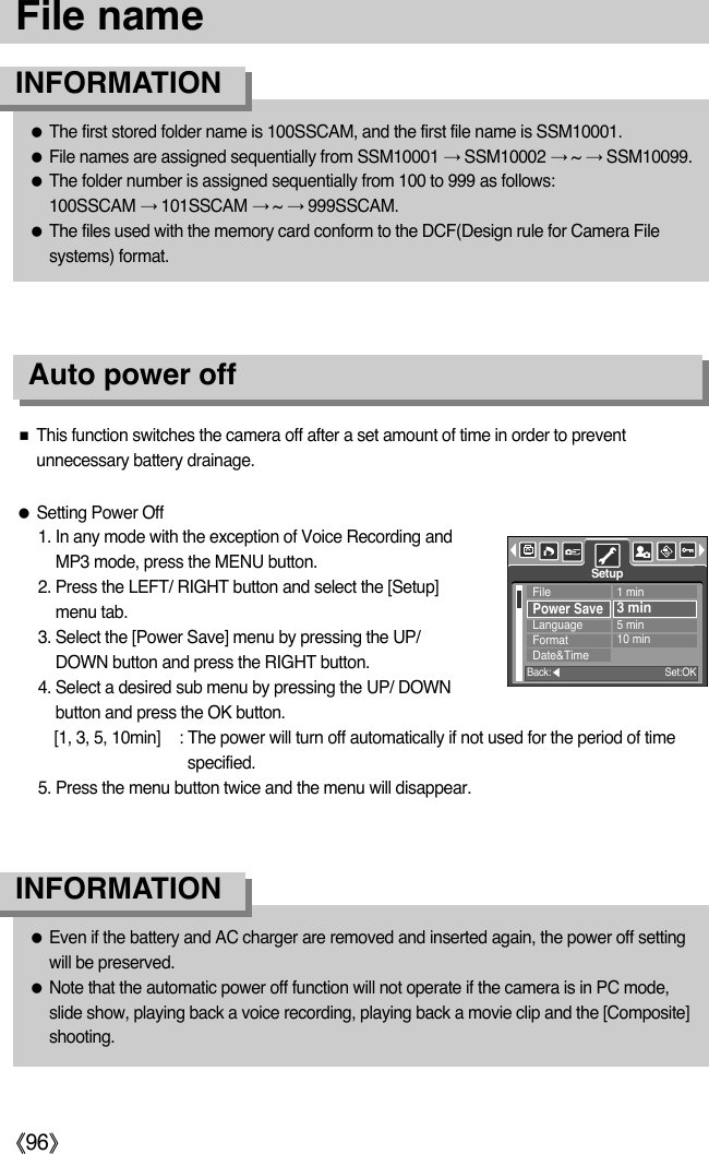 ŝ96ŞFile nameƃThe first stored folder name is 100SSCAM, and the first file name is SSM10001.ƃFile names are assigned sequentially from SSM10001 ƍSSM10002 ƍ~ ƍSSM10099.ƃThe folder number is assigned sequentially from 100 to 999 as follows: 100SSCAM ƍ101SSCAM ƍ~ ƍ999SSCAM.ƃThe files used with the memory card conform to the DCF(Design rule for Camera Filesystems) format.INFORMATIONƃEven if the battery and AC charger are removed and inserted again, the power off settingwill be preserved.ƃNote that the automatic power off function will not operate if the camera is in PC mode,slide show, playing back a voice recording, playing back a movie clip and the [Composite]shooting.INFORMATIONAuto power offƃSetting Power Off1. In any mode with the exception of Voice Recording andMP3 mode, press the MENU button.2. Press the LEFT/ RIGHT button and select the [Setup]menu tab.3. Select the [Power Save] menu by pressing the UP/DOWN button and press the RIGHT button.4. Select a desired sub menu by pressing the UP/ DOWNbutton and press the OK button.[1, 3, 5, 10min] : The power will turn off automatically if not used for the period of timespecified.5. Press the menu button twice and the menu will disappear.ƈThis function switches the camera off after a set amount of time in order to preventunnecessary battery drainage.FilePower SaveLanguageFormatDate&amp;Time1 min3 min5 min10 minSetupBack:ȜSet:OK