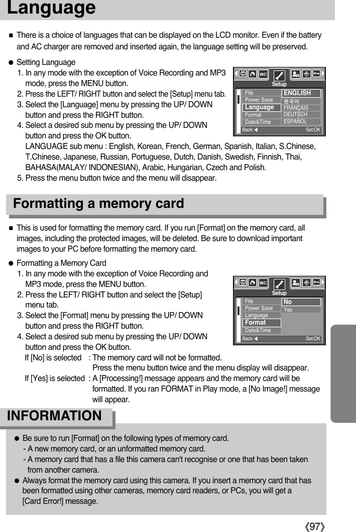 ŝ97ŞLanguage ƃSetting Language1. In any mode with the exception of Voice Recording and MP3mode, press the MENU button.2. Press the LEFT/ RIGHT button and select the [Setup] menu tab.3. Select the [Language] menu by pressing the UP/ DOWNbutton and press the RIGHT button.4. Select a desired sub menu by pressing the UP/ DOWNbutton and press the OK button. LANGUAGE sub menu : English, Korean, French, German, Spanish, Italian, S.Chinese,T.Chinese, Japanese, Russian, Portuguese, Dutch, Danish, Swedish, Finnish, Thai,BAHASA(MALAY/ INDONESIAN), Arabic, Hungarian, Czech and Polish.5. Press the menu button twice and the menu will disappear.ƃFormatting a Memory Card1. In any mode with the exception of Voice Recording andMP3 mode, press the MENU button.2. Press the LEFT/ RIGHT button and select the [Setup]menu tab.3. Select the [Format] menu by pressing the UP/ DOWNbutton and press the RIGHT button.4. Select a desired sub menu by pressing the UP/ DOWNbutton and press the OK button.If [No] is selected : The memory card will not be formatted. Press the menu button twice and the menu display will disappear. If [Yes] is selected : A [Processing!] message appears and the memory card will beformatted. If you ran FORMAT in Play mode, a [No Image!] messagewill appear.ƈThere is a choice of languages that can be displayed on the LCD monitor. Even if the batteryand AC charger are removed and inserted again, the language setting will be preserved.Formatting a memory cardƈThis is used for formatting the memory card. If you run [Format] on the memory card, allimages, including the protected images, will be deleted. Be sure to download importantimages to your PC before formatting the memory card.ƃBe sure to run [Format] on the following types of memory card.- A new memory card, or an unformatted memory card.- A memory card that has a file this camera can&apos;t recognise or one that has been takenfrom another camera.ƃAlways format the memory card using this camera. If you insert a memory card that hasbeen formatted using other cameras, memory card readers, or PCs, you will get a [Card Error!] message.INFORMATIONFilePower SaveLanguageFormatDate&amp;TimeENGLISHጥૹ࿴FRANÇAISDEUTSCHESPAÑOLSetupBack:ȜSet:OKFilePower SaveLanguageFormatDate&amp;TimeNoYesSetupBack:ȜSet:OK