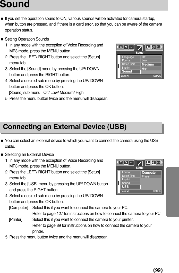 ŝ99ŞSound Connecting an External Device (USB)ƈIf you set the operation sound to ON, various sounds will be activated for camera startup,when button are pressed, and if there is a card error, so that you can be aware of the cameraoperation status.ƃSetting Operation Sounds1. In any mode with the exception of Voice Recording andMP3 mode, press the MENU button.2. Press the LEFT/ RIGHT button and select the [Setup]menu tab.3. Select the [Sound] menu by pressing the UP/ DOWNbutton and press the RIGHT button.4. Select a desired sub menu by pressing the UP/ DOWNbutton and press the OK button.[Sound] sub menu : Off/ Low/ Medium/ High5. Press the menu button twice and the menu will disappear.ƈYou can select an external device to which you want to connect the camera using the USBcable.ƃSelecting an External Device1. In any mode with the exception of Voice Recording andMP3 mode, press the MENU button.2. Press the LEFT/ RIGHT button and select the [Setup]menu tab.3. Select the [USB] menu by pressing the UP/ DOWN buttonand press the RIGHT button.4. Select a desired sub menu by pressing the UP/ DOWNbutton and press the OK button.[Computer] : Select this if you want to connect the camera to your PC. Refer to page 127 for instructions on how to connect the camera to your PC.[Printer] : Select this if you want to connect the camera to your printer. Refer to page 89 for instructions on how to connect the camera to yourprinter.5. Press the menu button twice and the menu will disappear.LanguageFormatDate&amp;TimeImprintSoundOffLowMediumHighSetupBack:ȜSet:OKFormatDate&amp;TimeImprintSoundUSBComputerPrinterSetupBack:ȜSet:OK