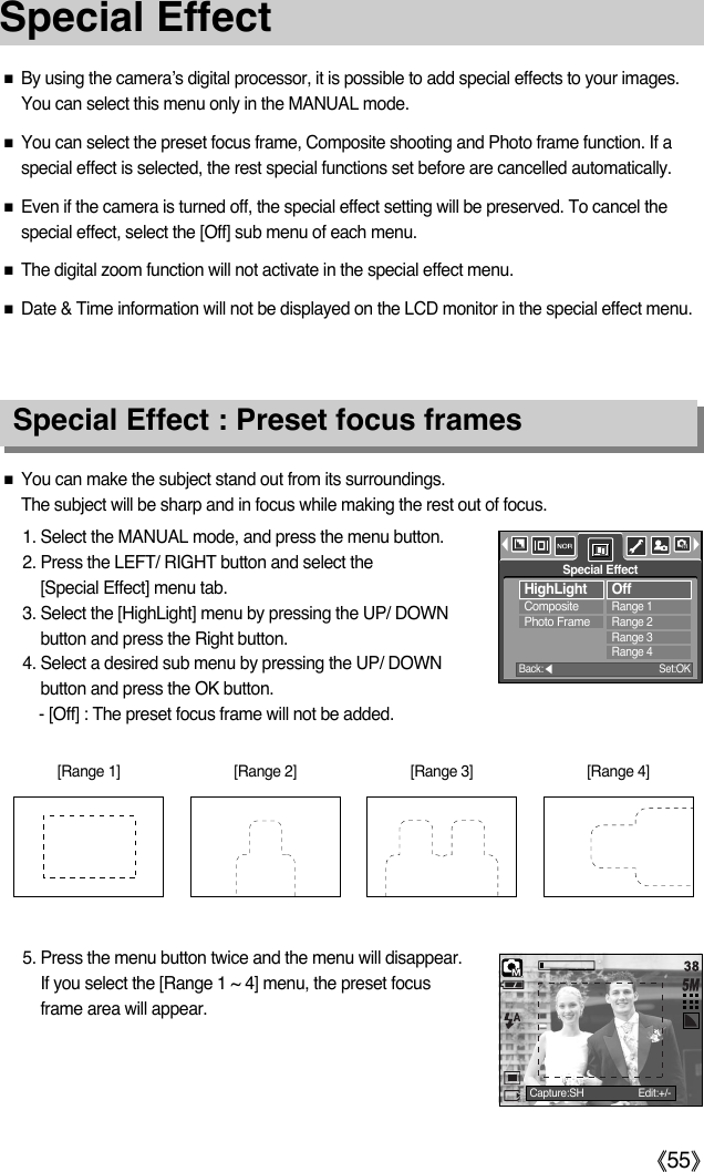 ŝ55ŞSpecial EffectƈYou can make the subject stand out from its surroundings. The subject will be sharp and in focus while making the rest out of focus.1. Select the MANUAL mode, and press the menu button. 2. Press the LEFT/ RIGHT button and select the [Special Effect] menu tab.3. Select the [HighLight] menu by pressing the UP/ DOWNbutton and press the Right button.4. Select a desired sub menu by pressing the UP/ DOWNbutton and press the OK button.- [Off] : The preset focus frame will not be added. ƈBy using the camera’s digital processor, it is possible to add special effects to your images.You can select this menu only in the MANUAL mode.ƈYou can select the preset focus frame, Composite shooting and Photo frame function. If aspecial effect is selected, the rest special functions set before are cancelled automatically. ƈEven if the camera is turned off, the special effect setting will be preserved. To cancel thespecial effect, select the [Off] sub menu of each menu. ƈThe digital zoom function will not activate in the special effect menu. ƈDate &amp; Time information will not be displayed on the LCD monitor in the special effect menu. Special Effect : Preset focus frames5. Press the menu button twice and the menu will disappear.If you select the [Range 1 ~ 4] menu, the preset focusframe area will appear. [Range 1] [Range 2] [Range 3] [Range 4]HighLightCompositePhoto FrameOffRange 1Range 2Range 3Range 4Special EffectBack:ȜSet:OKCapture:SH Edit:+/-