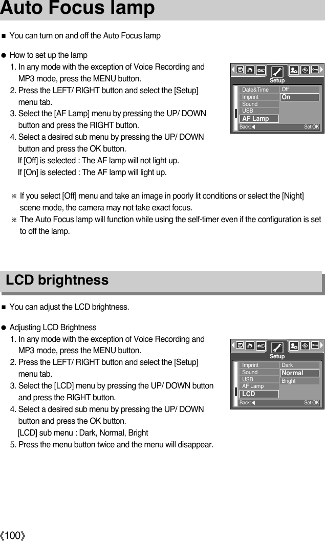 ŝ100ŞAuto Focus lampLCD brightnessƃAdjusting LCD Brightness1. In any mode with the exception of Voice Recording andMP3 mode, press the MENU button.2. Press the LEFT/ RIGHT button and select the [Setup]menu tab.3. Select the [LCD] menu by pressing the UP/ DOWN buttonand press the RIGHT button.4. Select a desired sub menu by pressing the UP/ DOWNbutton and press the OK button.[LCD] sub menu : Dark, Normal, Bright5. Press the menu button twice and the menu will disappear.ƈYou can adjust the LCD brightness.ƃHow to set up the lamp1. In any mode with the exception of Voice Recording andMP3 mode, press the MENU button.2. Press the LEFT/ RIGHT button and select the [Setup]menu tab.3. Select the [AF Lamp] menu by pressing the UP/ DOWNbutton and press the RIGHT button.4. Select a desired sub menu by pressing the UP/ DOWNbutton and press the OK button.If [Off] is selected : The AF lamp will not light up.If [On] is selected : The AF lamp will light up.ſIf you select [Off] menu and take an image in poorly lit conditions or select the [Night]scene mode, the camera may not take exact focus.ſThe Auto Focus lamp will function while using the self-timer even if the configuration is setto off the lamp. ƈYou can turn on and off the Auto Focus lampDate&amp;TimeImprintSoundUSBAF LampOffOnSetupBack:ȜSet:OKImprintSoundUSBAF LampLCDDarkNormalBrightSetupBack:ȜSet:OK