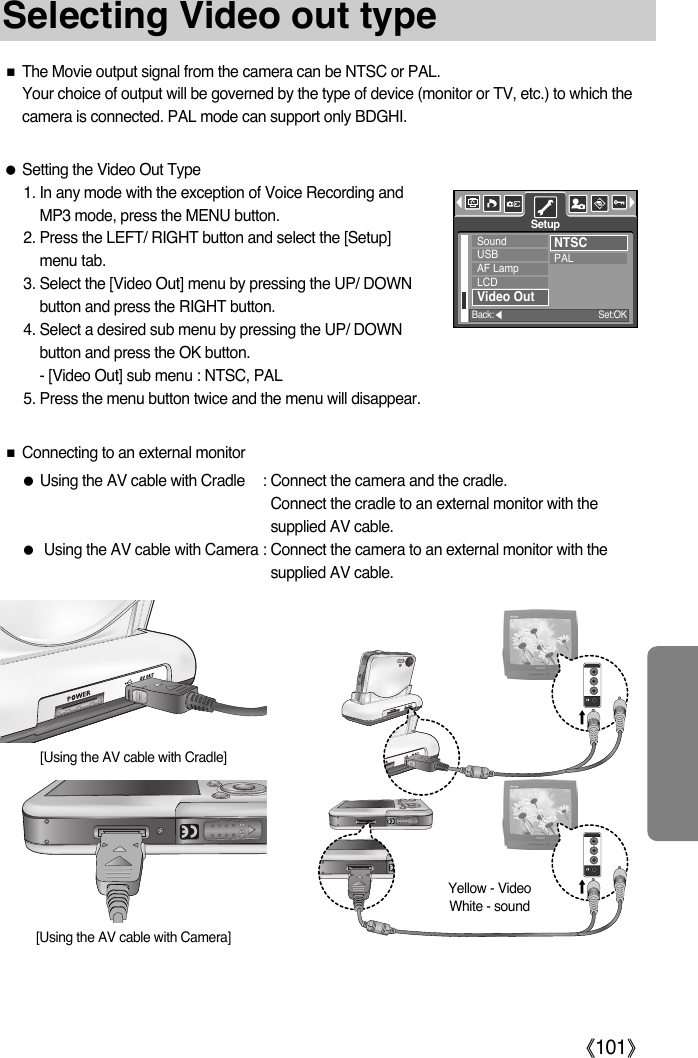 ŝ101ŞSelecting Video out typeƈThe Movie output signal from the camera can be NTSC or PAL.Your choice of output will be governed by the type of device (monitor or TV, etc.) to which thecamera is connected. PAL mode can support only BDGHI.ƃSetting the Video Out Type1. In any mode with the exception of Voice Recording andMP3 mode, press the MENU button.2. Press the LEFT/ RIGHT button and select the [Setup]menu tab.3. Select the [Video Out] menu by pressing the UP/ DOWNbutton and press the RIGHT button.4. Select a desired sub menu by pressing the UP/ DOWNbutton and press the OK button.- [Video Out] sub menu : NTSC, PAL5. Press the menu button twice and the menu will disappear.ƈConnecting to an external monitorƃUsing the AV cable with Cradle : Connect the camera and the cradle. Connect the cradle to an external monitor with thesupplied AV cable.ƃUsing the AV cable with Camera : Connect the camera to an external monitor with thesupplied AV cable.Yellow - VideoWhite - sound[Using the AV cable with Cradle][Using the AV cable with Camera]SoundUSBAF LampLCDVideo OutNTSCPALSetupBack:ȜSet:OK