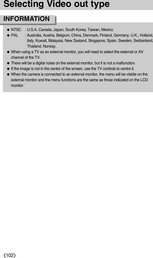ŝ102ŞSelecting Video out typeƃNTSC  : U.S.A, Canada, Japan, South Korea, Taiwan, Mexico.ƃPAL : Australia, Austria, Belgium, China, Denmark, Finland, Germany, U.K., Holland,Italy, Kuwait, Malaysia, New Zealand, Singapore, Spain, Sweden, Switzerland,Thailand, Norway.ƃWhen using a TV as an external monitor, you will need to select the external or AVchannel of the TV.ƃThere will be a digital noise on the external monitor, but it is not a malfunction.ƃIf the image is not in the centre of the screen, use the TV controls to centre it.ƃWhen the camera is connected to an external monitor, the menu will be visible on theexternal monitor and the menu functions are the same as those indicated on the LCDmonitor.INFORMATION