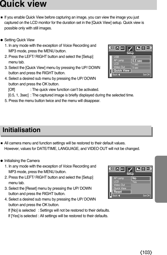 ŝ103ŞQuick viewƈIf you enable Quick View before capturing an image, you can view the image you justcaptured on the LCD monitor for the duration set in the [Quick View] setup. Quick view ispossible only with still images.ƃSetting Quick View1. In any mode with the exception of Voice Recording andMP3 mode, press the MENU button.2. Press the LEFT/ RIGHT button and select the [Setup]menu tab.3. Select the [Quick View] menu by pressing the UP/ DOWNbutton and press the RIGHT button.4. Select a desired sub menu by pressing the UP/ DOWNbutton and press the OK button.[Off] : The quick view function can’t be activated.[0.5, 1, 3sec] : The captured image is briefly displayed during the selected time.5. Press the menu button twice and the menu will disappear.InitialisationƈAll camera menu and function settings will be restored to their default values. However, values for DATE/TIME, LANGUAGE, and VIDEO OUT will not be changed.ƃInitialising the Camera1. In any mode with the exception of Voice Recording andMP3 mode, press the MENU button.2. Press the LEFT/ RIGHT button and select the [Setup]menu tab.3. Select the [Reset] menu by pressing the UP/ DOWNbutton and press the RIGHT button.4. Select a desired sub menu by pressing the UP/ DOWNbutton and press the OK button.If [No] is selected : Settings will not be restored to their defaults.If [Yes] is selected : All settings will be restored to their defaults.USBAF LampLCDVideo OutQuick ViewOff0.5 sec1 sec3 secSetupBack:ȜSet:OKAF LampLCDVideo OutQuick ViewResetNoYesSetupBack:ȜSet:OK