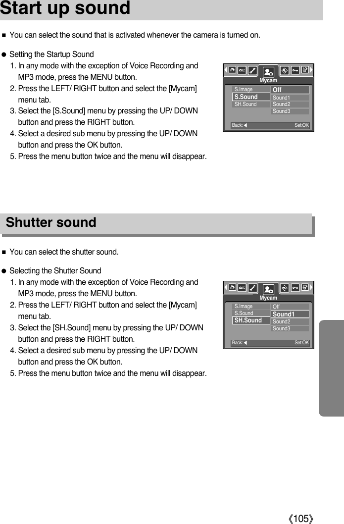 ŝ105ŞStart up soundShutter soundƃSetting the Startup Sound1. In any mode with the exception of Voice Recording andMP3 mode, press the MENU button.2. Press the LEFT/ RIGHT button and select the [Mycam]menu tab.3. Select the [S.Sound] menu by pressing the UP/ DOWNbutton and press the RIGHT button.4. Select a desired sub menu by pressing the UP/ DOWNbutton and press the OK button.5. Press the menu button twice and the menu will disappear.ƈYou can select the sound that is activated whenever the camera is turned on.ƃSelecting the Shutter Sound1. In any mode with the exception of Voice Recording andMP3 mode, press the MENU button.2. Press the LEFT/ RIGHT button and select the [Mycam]menu tab.3. Select the [SH.Sound] menu by pressing the UP/ DOWNbutton and press the RIGHT button.4. Select a desired sub menu by pressing the UP/ DOWNbutton and press the OK button.5. Press the menu button twice and the menu will disappear.ƈYou can select the shutter sound.S.ImageS.SoundSH.SoundOffSound1Sound2Sound3MycamBack:ȜSet:OKS.ImageS.SoundSH.SoundOffSound1Sound2Sound3MycamBack:ȜSet:OK