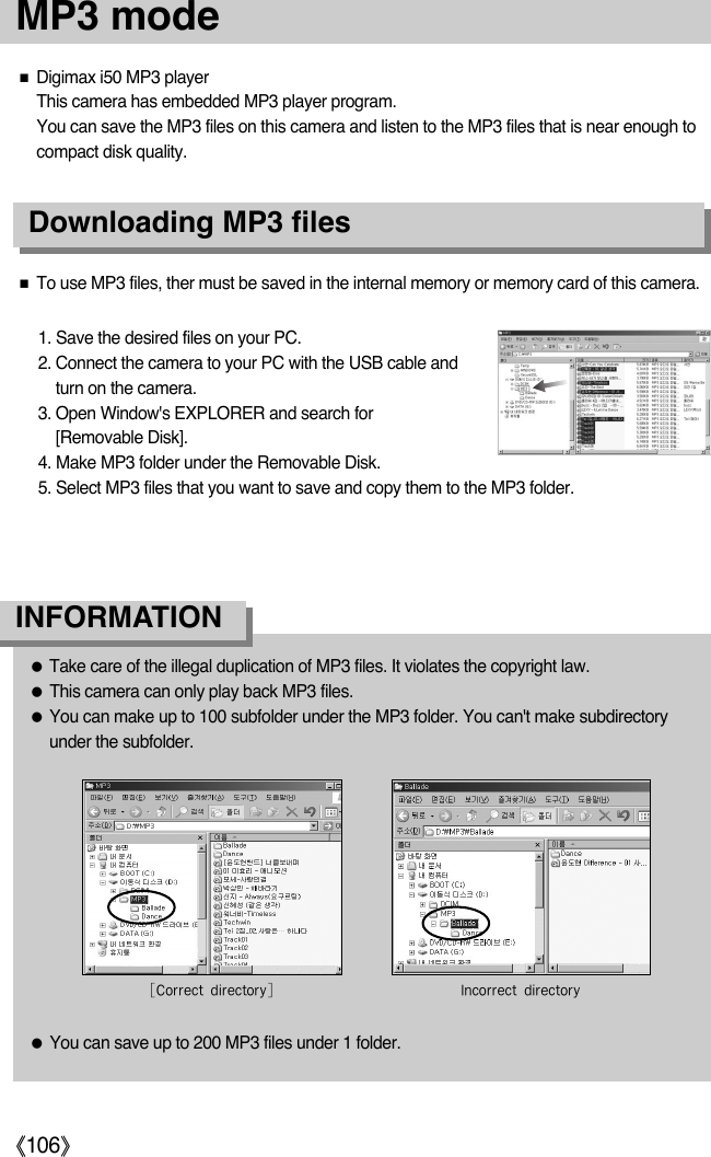 ŝ106ŞDownloading MP3 filesƈDigimax i50 MP3 playerThis camera has embedded MP3 player program. You can save the MP3 files on this camera and listen to the MP3 files that is near enough tocompact disk quality.ƈTo use MP3 files, ther must be saved in the internal memory or memory card of this camera. 1. Save the desired files on your PC. 2. Connect the camera to your PC with the USB cable andturn on the camera. 3. Open Window&apos;s EXPLORER and search for [Removable Disk]. 4. Make MP3 folder under the Removable Disk. 5. Select MP3 files that you want to save and copy them to the MP3 folder. ƃTake care of the illegal duplication of MP3 files. It violates the copyright law. ƃThis camera can only play back MP3 files.ƃYou can make up to 100 subfolder under the MP3 folder. You can&apos;t make subdirectoryunder the subfolder. ƃYou can save up to 200 MP3 files under 1 folder. INFORMATION1VKWZZMK\LQZMK\WZaC+WZZMK\LQZMK\WZaEMP3 mode