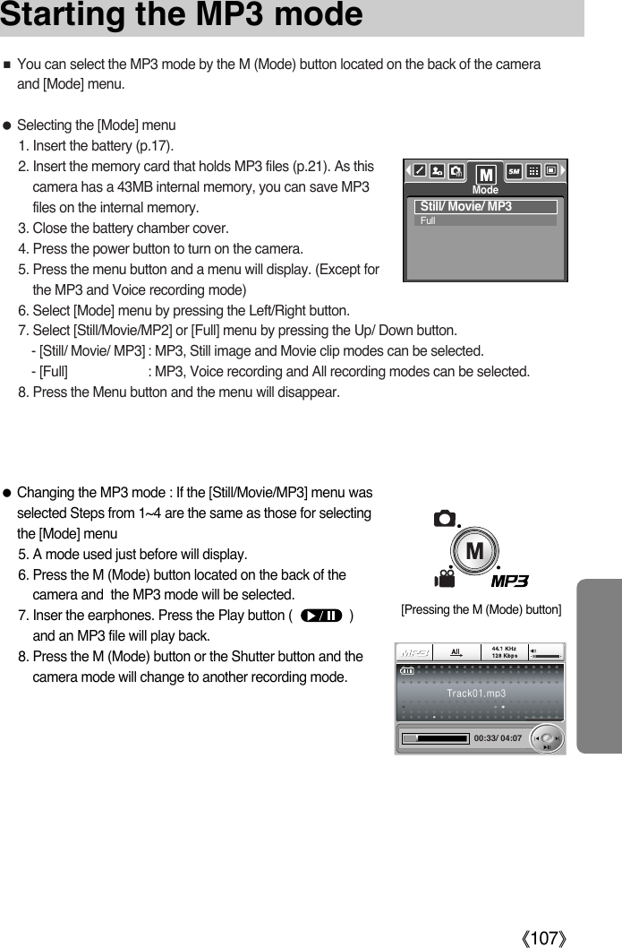 ŝ107ŞStarting the MP3 modeƃChanging the MP3 mode : If the [Still/Movie/MP3] menu wasselected Steps from 1~4 are the same as those for selectingthe [Mode] menu5. A mode used just before will display. 6. Press the M (Mode) button located on the back of thecamera and  the MP3 mode will be selected. 7. Inser the earphones. Press the Play button (                )and an MP3 file will play back. 8. Press the M (Mode) button or the Shutter button and thecamera mode will change to another recording mode. 00:33/ 04:07&lt;ZIKSUXƈYou can select the MP3 mode by the M (Mode) button located on the back of the cameraand [Mode] menu. ƃSelecting the [Mode] menu1. Insert the battery (p.17).2. Insert the memory card that holds MP3 files (p.21). As thiscamera has a 43MB internal memory, you can save MP3files on the internal memory. 3. Close the battery chamber cover.4. Press the power button to turn on the camera.5. Press the menu button and a menu will display. (Except forthe MP3 and Voice recording mode)6. Select [Mode] menu by pressing the Left/Right button. 7. Select [Still/Movie/MP2] or [Full] menu by pressing the Up/ Down button. - [Still/ Movie/ MP3] : MP3, Still image and Movie clip modes can be selected.- [Full] : MP3, Voice recording and All recording modes can be selected. 8. Press the Menu button and the menu will disappear. Still/ Movie/ MP3Full[Pressing the M (Mode) button]Mode