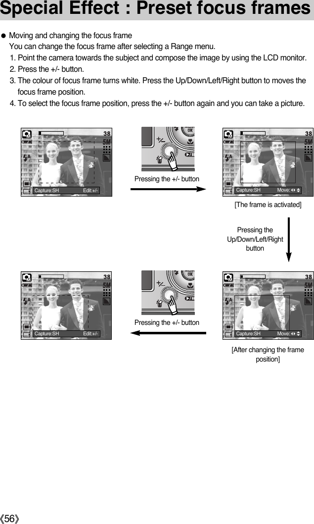 ŝ56ŞSpecial Effect : Preset focus framesƃMoving and changing the focus frameYou can change the focus frame after selecting a Range menu.1. Point the camera towards the subject and compose the image by using the LCD monitor. 2. Press the +/- button. 3. The colour of focus frame turns white. Press the Up/Down/Left/Right button to moves thefocus frame position. 4. To select the focus frame position, press the +/- button again and you can take a picture. Pressing the +/- button[The frame is activated][After changing the frameposition]Pressing the +/- buttonPressing theUp/Down/Left/RightbuttonCapture:SH Edit:+/- Capture:SH Move:Capture:SH Move:Capture:SH Edit:+/-