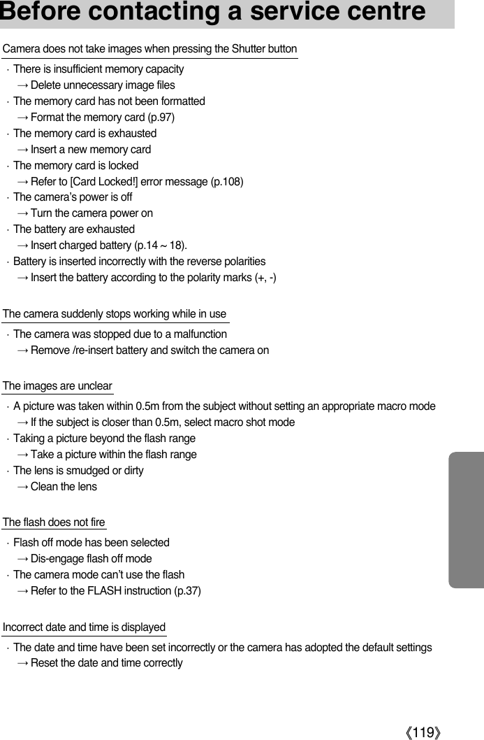 ŝ119ŞBefore contacting a service centreCamera does not take images when pressing the Shutter buttonϛThere is insufficient memory capacityƍDelete unnecessary image filesϛThe memory card has not been formattedƍFormat the memory card (p.97)ϛThe memory card is exhaustedƍInsert a new memory cardϛThe memory card is lockedƍRefer to [Card Locked!] error message (p.108)ϛThe camera’s power is offƍTurn the camera power onϛThe battery are exhaustedƍInsert charged battery (p.14 ~ 18).ϛBattery is inserted incorrectly with the reverse polaritiesƍInsert the battery according to the polarity marks (+, -)The camera suddenly stops working while in use ϛThe camera was stopped due to a malfunctionƍRemove /re-insert battery and switch the camera onThe images are unclearϛA picture was taken within 0.5m from the subject without setting an appropriate macro modeƍIf the subject is closer than 0.5m, select macro shot modeϛTaking a picture beyond the flash rangeƍTake a picture within the flash rangeϛThe lens is smudged or dirtyƍClean the lensThe flash does not fireϛFlash off mode has been selectedƍDis-engage flash off modeϛThe camera mode can’t use the flashƍRefer to the FLASH instruction (p.37)Incorrect date and time is displayedϛThe date and time have been set incorrectly or the camera has adopted the default settingsƍReset the date and time correctly