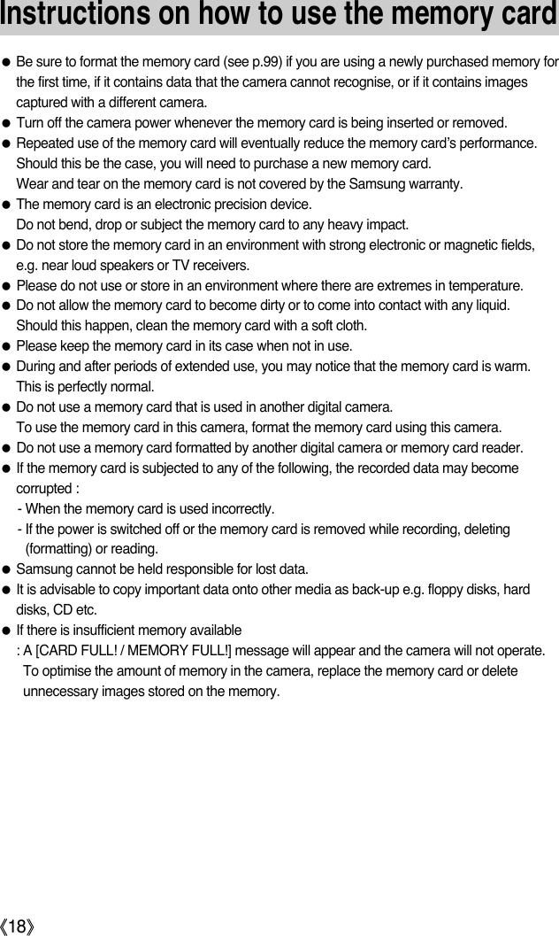 Instructions on how to use the memory cardƃBe sure to format the memory card (see p.99) if you are using a newly purchased memory forthe first time, if it contains data that the camera cannot recognise, or if it contains imagescaptured with a different camera.ƃTurn off the camera power whenever the memory card is being inserted or removed.ƃRepeated use of the memory card will eventually reduce the memory card’s performance.Should this be the case, you will need to purchase a new memory card. Wear and tear on the memory card is not covered by the Samsung warranty.ƃThe memory card is an electronic precision device. Do not bend, drop or subject the memory card to any heavy impact.ƃDo not store the memory card in an environment with strong electronic or magnetic fields,e.g. near loud speakers or TV receivers.ƃPlease do not use or store in an environment where there are extremes in temperature.ƃDo not allow the memory card to become dirty or to come into contact with any liquid. Should this happen, clean the memory card with a soft cloth.ƃPlease keep the memory card in its case when not in use.ƃDuring and after periods of extended use, you may notice that the memory card is warm. This is perfectly normal.ƃDo not use a memory card that is used in another digital camera.To use the memory card in this camera, format the memory card using this camera. ƃDo not use a memory card formatted by another digital camera or memory card reader.ƃIf the memory card is subjected to any of the following, the recorded data may becomecorrupted :- When the memory card is used incorrectly.- If the power is switched off or the memory card is removed while recording, deleting(formatting) or reading.ƃSamsung cannot be held responsible for lost data.ƃIt is advisable to copy important data onto other media as back-up e.g. floppy disks, harddisks, CD etc.ƃIf there is insufficient memory available : A [CARD FULL! / MEMORY FULL!] message will appear and the camera will not operate.To optimise the amount of memory in the camera, replace the memory card or deleteunnecessary images stored on the memory.ŝ18Ş