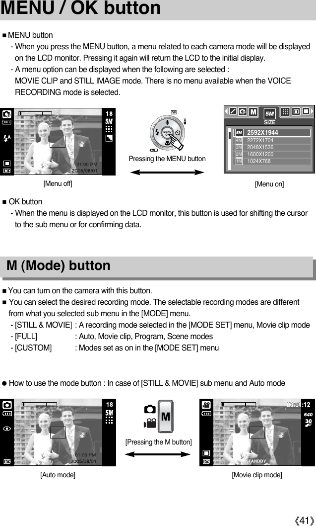 ŝ41ŞMENU / OK buttonƈMENU button- When you press the MENU button, a menu related to each camera mode will be displayedon the LCD monitor. Pressing it again will return the LCD to the initial display.- A menu option can be displayed when the following are selected :MOVIE CLIP and STILL IMAGE mode. There is no menu available when the VOICERECORDING mode is selected.ƈOK button- When the menu is displayed on the LCD monitor, this button is used for shifting the cursorto the sub menu or for confirming data.Pressing the MENU button[Menu off][Auto mode][Menu on]ƈYou can turn on the camera with this button.ƈYou can select the desired recording mode. The selectable recording modes are differentfrom what you selected sub menu in the [MODE] menu.- [STILL &amp; MOVIE] : A recording mode selected in the [MODE SET] menu, Movie clip mode- [FULL] : Auto, Movie clip, Program, Scene modes- [CUSTOM] : Modes set as on in the [MODE SET] menuƃHow to use the mode button : In case of [STILL &amp; MOVIE] sub menu and Auto mode [Pressing the M button]M (Mode) buttonSIZE2592X19442272X17042048X15361600X12001024X7684M3M2M1M[Movie clip mode]