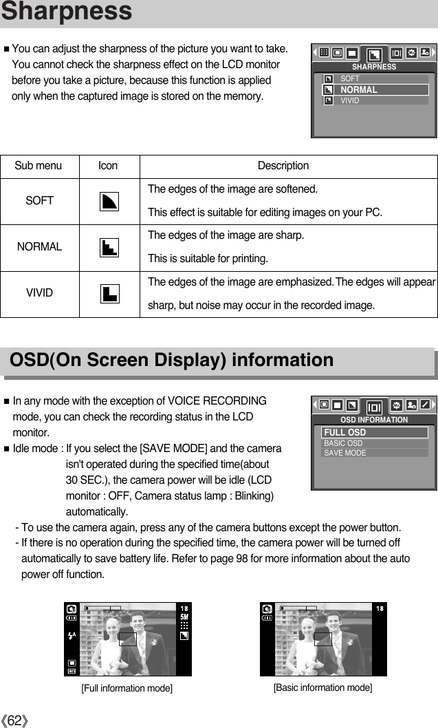 ŝ62ŞSharpnessOSD(On Screen Display) informationƈYou can adjust the sharpness of the picture you want to take.You cannot check the sharpness effect on the LCD monitorbefore you take a picture, because this function is appliedonly when the captured image is stored on the memory. Sub menu Icon  Description The edges of the image are softened. This effect is suitable for editing images on your PC.The edges of the image are sharp. This is suitable for printing.The edges of the image are emphasized.The edges will appearsharp, but noise may occur in the recorded image.VIVIDNORMALSOFTƈIn any mode with the exception of VOICE RECORDINGmode, you can check the recording status in the LCDmonitor.ƈIdle mode : If you select the [SAVE MODE] and the cameraisn&apos;t operated during the specified time(about30 SEC.), the camera power will be idle (LCDmonitor : OFF, Camera status lamp : Blinking)automatically.- To use the camera again, press any of the camera buttons except the power button.- If there is no operation during the specified time, the camera power will be turned offautomatically to save battery life. Refer to page 98 for more information about the autopower off function.FULL OSDBASIC OSDSAVE MODEOSD INFORMATIONSOFTNORMALVIVIDSHARPNESS[Basic information mode][Full information mode]