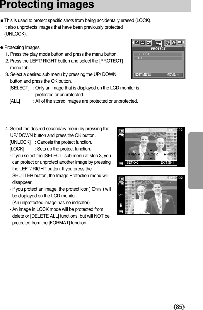 ŝ85ŞProtecting imagesƈThis is used to protect specific shots from being accidentally erased (LOCK).It also unprotects images that have been previously protected(UNLOCK).ƃProtecting Images1. Press the play mode button and press the menu button.2. Press the LEFT/ RIGHT button and select the [PROTECT]menu tab.3. Select a desired sub menu by pressing the UP/ DOWNbutton and press the OK button.[SELECT] : Only an image that is displayed on the LCD monitor isprotected or unprotected.[ALL] : All of the stored images are protected or unprotected.4. Select the desired secondary menu by pressing the UP/ DOWN button and press the OK button.[UNLOCK] : Cancels the protect function.[LOCK] : Sets up the protect function.- If you select the [SELECT] sub menu at step 3, youcan protect or unprotect another image by pressingthe LEFT/ RIGHT button. If you press theSHUTTER button, the Image Protection menu willdisappear.- If you protect an image, the protect icon(           ) willbe displayed on the LCD monitor. (An unprotected image has no indicator)- An image in LOCK mode will be protected fromdelete or [DELETE ALL] functions, but will NOT beprotected from the [FORMAT] function.PROTECTSELECTALLPREVȜȞNEXTUNLOCKSET:OK EXIT:SH1EXIT:MENU MOVE: