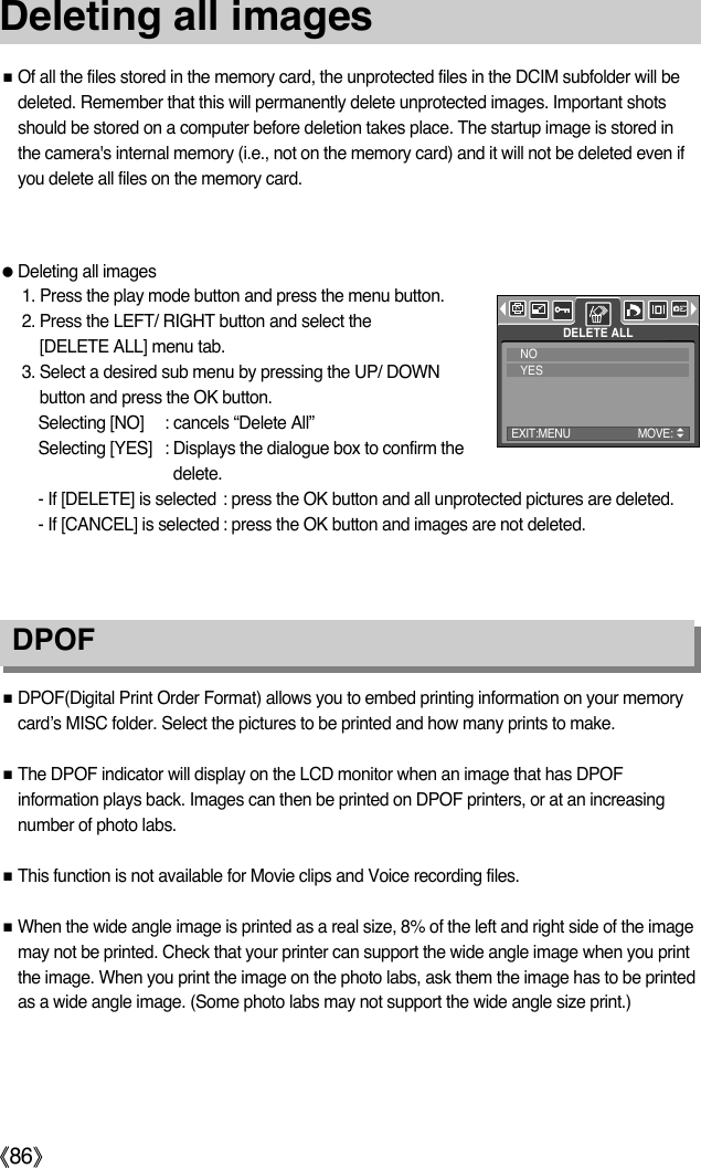 ŝ86ŞDeleting all imagesDPOFƈOf all the files stored in the memory card, the unprotected files in the DCIM subfolder will bedeleted. Remember that this will permanently delete unprotected images. Important shotsshould be stored on a computer before deletion takes place. The startup image is stored inthe camera&apos;s internal memory (i.e., not on the memory card) and it will not be deleted even ifyou delete all files on the memory card.ƃDeleting all images1. Press the play mode button and press the menu button.2. Press the LEFT/ RIGHT button and select the [DELETE ALL] menu tab.3. Select a desired sub menu by pressing the UP/ DOWNbutton and press the OK button.Selecting [NO] : cancels “Delete All”Selecting [YES] : Displays the dialogue box to confirm thedelete. - If [DELETE] is selected : press the OK button and all unprotected pictures are deleted. - If [CANCEL] is selected : press the OK button and images are not deleted. ƈDPOF(Digital Print Order Format) allows you to embed printing information on your memorycard’s MISC folder. Select the pictures to be printed and how many prints to make.ƈThe DPOF indicator will display on the LCD monitor when an image that has DPOFinformation plays back. Images can then be printed on DPOF printers, or at an increasingnumber of photo labs.ƈThis function is not available for Movie clips and Voice recording files.ƈWhen the wide angle image is printed as a real size, 8% of the left and right side of the imagemay not be printed. Check that your printer can support the wide angle image when you printthe image. When you print the image on the photo labs, ask them the image has to be printedas a wide angle image. (Some photo labs may not support the wide angle size print.) DELETE ALLNOYESEXIT:MENU MOVE: