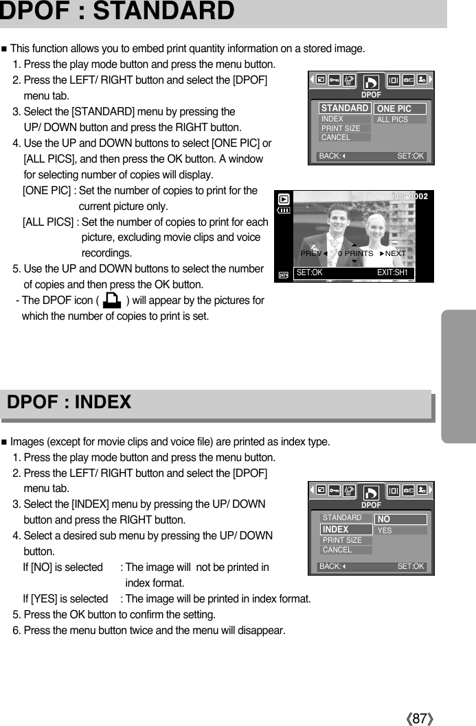 ŝ87ŞDPOF : STANDARDDPOF : INDEXƈThis function allows you to embed print quantity information on a stored image.1. Press the play mode button and press the menu button.2. Press the LEFT/ RIGHT button and select the [DPOF]menu tab.3. Select the [STANDARD] menu by pressing the UP/ DOWN button and press the RIGHT button.4. Use the UP and DOWN buttons to select [ONE PIC] or[ALL PICS], and then press the OK button. A windowfor selecting number of copies will display.[ONE PIC] : Set the number of copies to print for thecurrent picture only.[ALL PICS] : Set the number of copies to print for eachpicture, excluding movie clips and voicerecordings.5. Use the UP and DOWN buttons to select the numberof copies and then press the OK button.- The DPOF icon (          ) will appear by the pictures forwhich the number of copies to print is set. ƈImages (except for movie clips and voice file) are printed as index type.1. Press the play mode button and press the menu button.2. Press the LEFT/ RIGHT button and select the [DPOF]menu tab.3. Select the [INDEX] menu by pressing the UP/ DOWNbutton and press the RIGHT button.4. Select a desired sub menu by pressing the UP/ DOWNbutton.If [NO] is selected : The image will  not be printed inindex format.If [YES] is selected : The image will be printed in index format.5. Press the OK button to confirm the setting.6. Press the menu button twice and the menu will disappear.DPOFSTANDARDINDEXPRINT SIZECANCELONE PICALL PICSDPOFSTANDARDINDEXPRINT SIZECANCELNOYESBACK:SET:OKSET:OK EXIT:SH1PREVȜȞNEXT0 PRINTSBACK:SET:OK