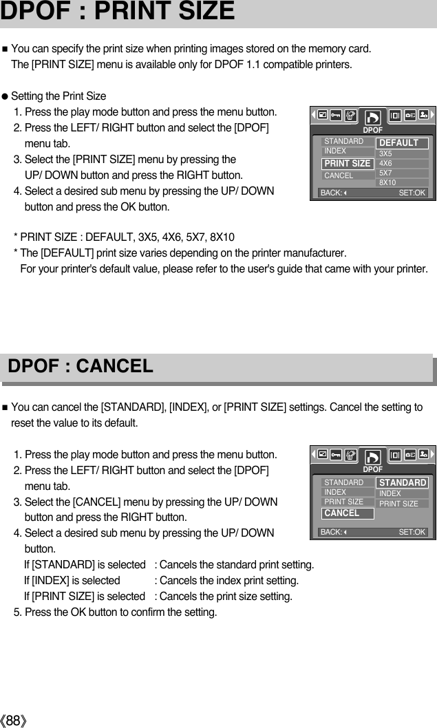 ŝ88ŞDPOF : PRINT SIZEƈYou can specify the print size when printing images stored on the memory card. The [PRINT SIZE] menu is available only for DPOF 1.1 compatible printers.ƃSetting the Print Size1. Press the play mode button and press the menu button.2. Press the LEFT/ RIGHT button and select the [DPOF]menu tab.3. Select the [PRINT SIZE] menu by pressing the UP/ DOWN button and press the RIGHT button.4. Select a desired sub menu by pressing the UP/ DOWNbutton and press the OK button.DPOF : CANCELƈYou can cancel the [STANDARD], [INDEX], or [PRINT SIZE] settings. Cancel the setting toreset the value to its default.1. Press the play mode button and press the menu button.2. Press the LEFT/ RIGHT button and select the [DPOF]menu tab.3. Select the [CANCEL] menu by pressing the UP/ DOWNbutton and press the RIGHT button.4. Select a desired sub menu by pressing the UP/ DOWNbutton.If [STANDARD] is selected : Cancels the standard print setting.If [INDEX] is selected : Cancels the index print setting.If [PRINT SIZE] is selected  : Cancels the print size setting.5. Press the OK button to confirm the setting.* PRINT SIZE : DEFAULT, 3X5, 4X6, 5X7, 8X10* The [DEFAULT] print size varies depending on the printer manufacturer. For your printer&apos;s default value, please refer to the user&apos;s guide that came with your printer.DPOFSTANDARDINDEXPRINT SIZECANCELDEFAULT3X54X65X78X10BACK:SET:OKDPOFSTANDARDINDEXPRINT SIZECANCELSTANDARDINDEXPRINT SIZEBACK:SET:OK