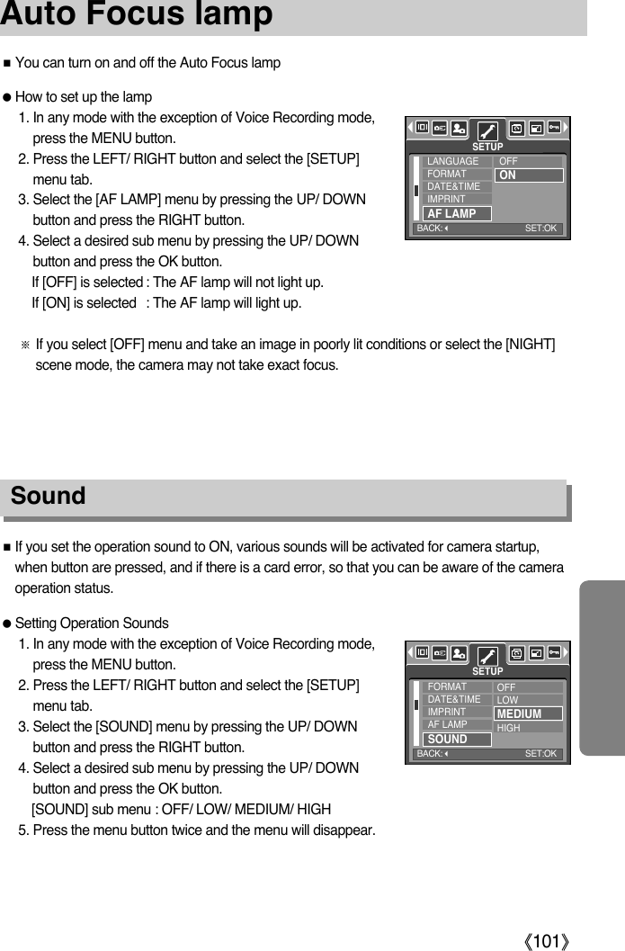 ŝ101ŞAuto Focus lampƈIf you set the operation sound to ON, various sounds will be activated for camera startup,when button are pressed, and if there is a card error, so that you can be aware of the cameraoperation status.ƃSetting Operation Sounds1. In any mode with the exception of Voice Recording mode,press the MENU button.2. Press the LEFT/ RIGHT button and select the [SETUP]menu tab.3. Select the [SOUND] menu by pressing the UP/ DOWNbutton and press the RIGHT button.4. Select a desired sub menu by pressing the UP/ DOWNbutton and press the OK button.[SOUND] sub menu : OFF/ LOW/ MEDIUM/ HIGH5. Press the menu button twice and the menu will disappear.Sound ƃHow to set up the lamp1. In any mode with the exception of Voice Recording mode,press the MENU button.2. Press the LEFT/ RIGHT button and select the [SETUP]menu tab.3. Select the [AF LAMP] menu by pressing the UP/ DOWNbutton and press the RIGHT button.4. Select a desired sub menu by pressing the UP/ DOWNbutton and press the OK button.If [OFF] is selected : The AF lamp will not light up.If [ON] is selected : The AF lamp will light up.ſIf you select [OFF] menu and take an image in poorly lit conditions or select the [NIGHT]scene mode, the camera may not take exact focus.ƈYou can turn on and off the Auto Focus lampLANGUAGEFORMATDATE&amp;TIMEIMPRINTAF LAMPSETUPOFFONFORMATDATE&amp;TIMEIMPRINTAF LAMPSOUNDOFFLOWMEDIUMHIGHSETUPBACK:SET:OKBACK:SET:OK