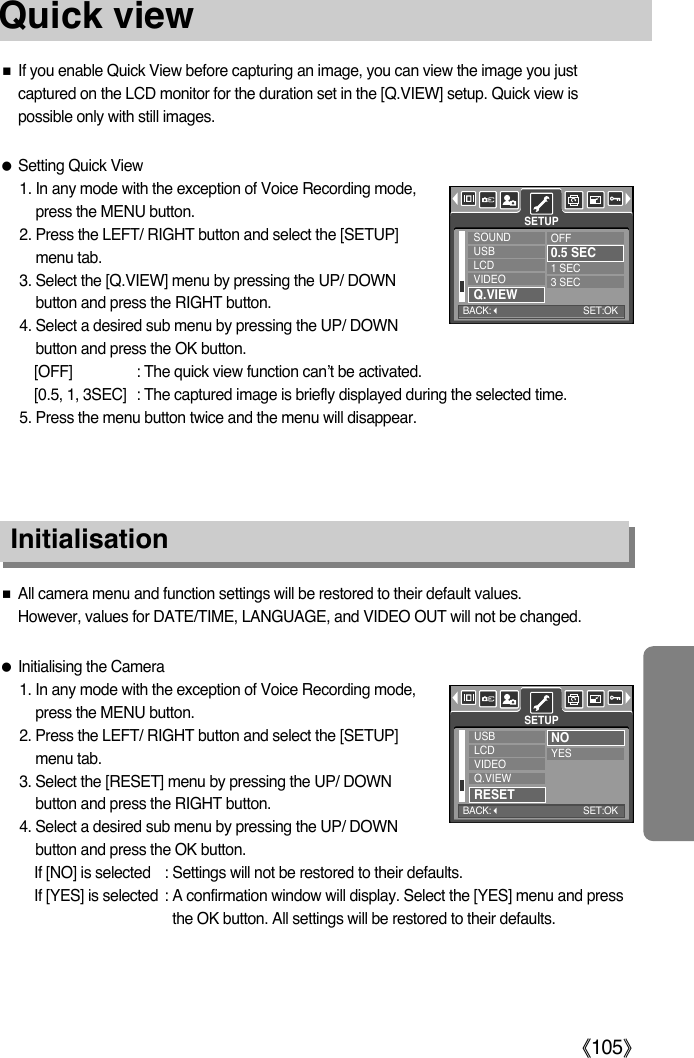 ŝ105ŞQuick viewƈIf you enable Quick View before capturing an image, you can view the image you justcaptured on the LCD monitor for the duration set in the [Q.VIEW] setup. Quick view ispossible only with still images.ƃSetting Quick View1. In any mode with the exception of Voice Recording mode,press the MENU button.2. Press the LEFT/ RIGHT button and select the [SETUP]menu tab.3. Select the [Q.VIEW] menu by pressing the UP/ DOWNbutton and press the RIGHT button.4. Select a desired sub menu by pressing the UP/ DOWNbutton and press the OK button.[OFF] : The quick view function can’t be activated.[0.5, 1, 3SEC] : The captured image is briefly displayed during the selected time.5. Press the menu button twice and the menu will disappear.InitialisationƈAll camera menu and function settings will be restored to their default values. However, values for DATE/TIME, LANGUAGE, and VIDEO OUT will not be changed.ƃInitialising the Camera1. In any mode with the exception of Voice Recording mode,press the MENU button.2. Press the LEFT/ RIGHT button and select the [SETUP]menu tab.3. Select the [RESET] menu by pressing the UP/ DOWNbutton and press the RIGHT button.4. Select a desired sub menu by pressing the UP/ DOWNbutton and press the OK button.If [NO] is selected : Settings will not be restored to their defaults.If [YES] is selected : A confirmation window will display. Select the [YES] menu and pressthe OK button. All settings will be restored to their defaults. SOUNDUSBLCDVIDEOQ.VIEWOFF0.5 SEC1 SEC3 SECSETUPUSBLCDVIDEOQ.VIEWRESETNOYESSETUPBACK:SET:OKBACK:SET:OK