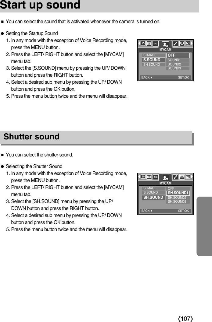 ŝ107ŞStart up soundShutter soundƃSetting the Startup Sound1. In any mode with the exception of Voice Recording mode,press the MENU button.2. Press the LEFT/ RIGHT button and select the [MYCAM]menu tab.3. Select the [S.SOUND] menu by pressing the UP/ DOWNbutton and press the RIGHT button.4. Select a desired sub menu by pressing the UP/ DOWNbutton and press the OK button.5. Press the menu button twice and the menu will disappear.ƈYou can select the sound that is activated whenever the camera is turned on.ƃSelecting the Shutter Sound1. In any mode with the exception of Voice Recording mode,press the MENU button.2. Press the LEFT/ RIGHT button and select the [MYCAM]menu tab.3. Select the [SH.SOUND] menu by pressing the UP/DOWN button and press the RIGHT button.4. Select a desired sub menu by pressing the UP/ DOWNbutton and press the OK button.5. Press the menu button twice and the menu will disappear.ƈYou can select the shutter sound.S.IMAGES.SOUNDSH.SOUNDOFFSOUND1SOUND2SOUND3MYCAMS.IMAGES.SOUNDSH.SOUNDOFFSH.SOUND1SH.SOUND2SH.SOUND3MYCAMBACK:SET:OKBACK:SET:OK