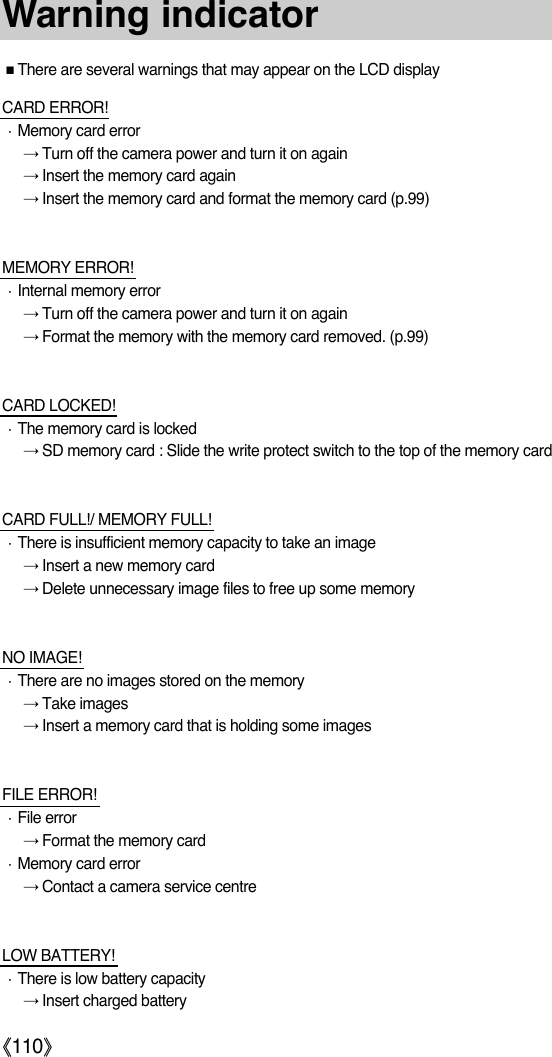 ŝ110ŞWarning indicatorƈThere are several warnings that may appear on the LCD displayCARD ERROR!ϛMemory card errorƍTurn off the camera power and turn it on againƍInsert the memory card againƍInsert the memory card and format the memory card (p.99)MEMORY ERROR!ϛInternal memory errorƍTurn off the camera power and turn it on againƍFormat the memory with the memory card removed. (p.99)CARD LOCKED!ϛThe memory card is lockedƍSD memory card : Slide the write protect switch to the top of the memory cardCARD FULL!/ MEMORY FULL!ϛThere is insufficient memory capacity to take an imageƍInsert a new memory cardƍDelete unnecessary image files to free up some memoryNO IMAGE!ϛThere are no images stored on the memoryƍTake imagesƍInsert a memory card that is holding some imagesFILE ERROR!ϛFile errorƍFormat the memory cardϛMemory card errorƍContact a camera service centreLOW BATTERY!ϛThere is low battery capacityƍInsert charged battery