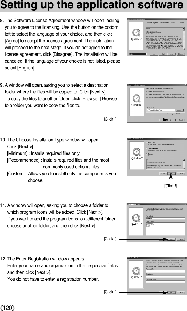 ŝ120ŞSetting up the application software8. The Software License Agreement window will open, askingyou to agree to the licensing. Use the button on the bottomleft to select the language of your choice, and then click[Agree] to accept the license agreement. The installationwill proceed to the next stage. If you do not agree to thelicense agreement, click [Disagree]. The installation will becanceled. If the language of your choice is not listed, pleaseselect [English].9. A window will open, asking you to select a destinationfolder where the files will be copied to. Click [Next &gt;].To copy the files to another folder, click [Browse..] Browseto a folder you want to copy the files to.10. The Choose Installation Type window will open.Click [Next &gt;].[Minimum] : Installs required files only.[Recommended] : Installs required files and the mostcommonly used optional files.[Custom] : Allows you to install only the components youchoose.11. A window will open, asking you to choose a folder towhich program icons will be added. Click [Next &gt;].If you want to add the program icons to a different folder,choose another folder, and then click [Next &gt;].[Click !][Click !][Click !]12. The Enter Registration window appears.Enter your name and organization in the respective fields,and then click [Next &gt;].You do not have to enter a registration number.[Click !]