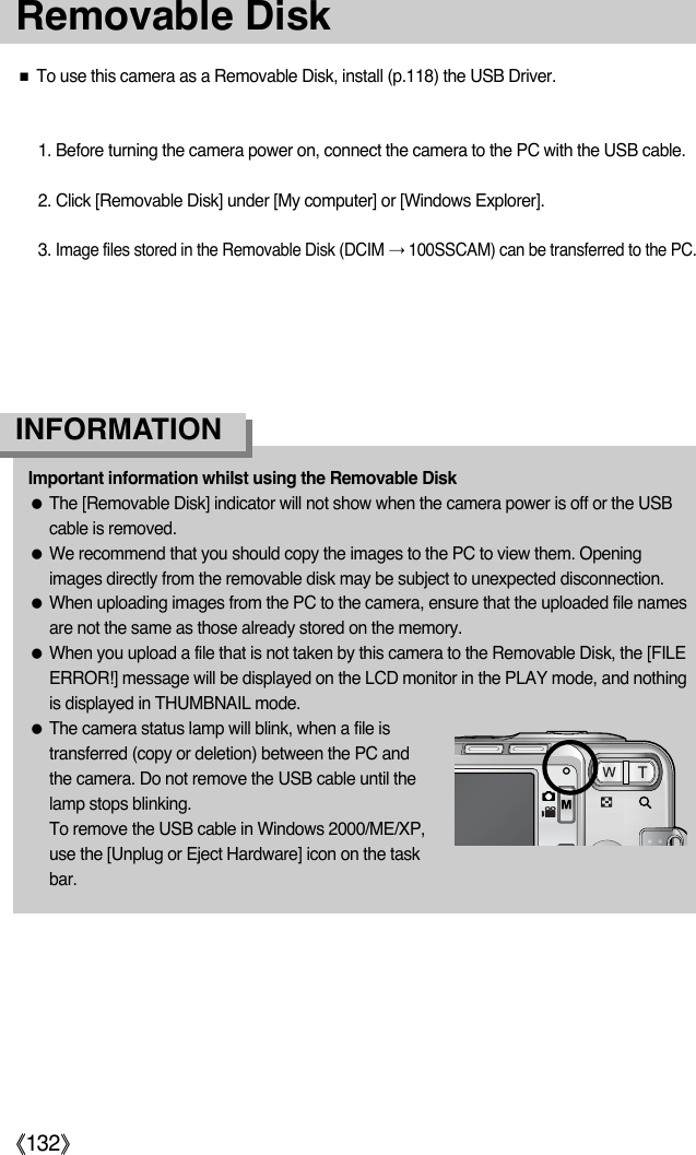 ŝ132ŞƈTo use this camera as a Removable Disk, install (p.118) the USB Driver.1. Before turning the camera power on, connect the camera to the PC with the USB cable.2. Click [Removable Disk] under [My computer] or [Windows Explorer].3.Image files stored in the Removable Disk (DCIM ƍ100SSCAM) can be transferred to the PC.Important information whilst using the Removable DiskƃThe [Removable Disk] indicator will not show when the camera power is off or the USBcable is removed.ƃWe recommend that you should copy the images to the PC to view them. Openingimages directly from the removable disk may be subject to unexpected disconnection.ƃWhen uploading images from the PC to the camera, ensure that the uploaded file namesare not the same as those already stored on the memory. ƃWhen you upload a file that is not taken by this camera to the Removable Disk, the [FILEERROR!] message will be displayed on the LCD monitor in the PLAY mode, and nothingis displayed in THUMBNAIL mode.ƃThe camera status lamp will blink, when a file istransferred (copy or deletion) between the PC andthe camera. Do not remove the USB cable until thelamp stops blinking. To remove the USB cable in Windows 2000/ME/XP,use the [Unplug or Eject Hardware] icon on the taskbar.INFORMATIONRemovable Disk