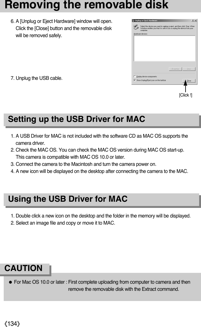ŝ134Ş1. A USB Driver for MAC is not included with the software CD as MAC OS supports thecamera driver.2. Check the MAC OS. You can check the MAC OS version during MAC OS start-up. This camera is compatible with MAC OS 10.0 or later. 3. Connect the camera to the Macintosh and turn the camera power on.4. A new icon will be displayed on the desktop after connecting the camera to the MAC.Using the USB Driver for MACSetting up the USB Driver for MAC1. Double click a new icon on the desktop and the folder in the memory will be displayed.2. Select an image file and copy or move it to MAC.ƃFor Mac OS 10.0 or later : First complete uploading from computer to camera and thenremove the removable disk with the Extract command.CAUTION6. A [Unplug or Eject Hardware] window will open.Click the [Close] button and the removable diskwill be removed safely.7. Unplug the USB cable.Removing the removable disk[Click !]