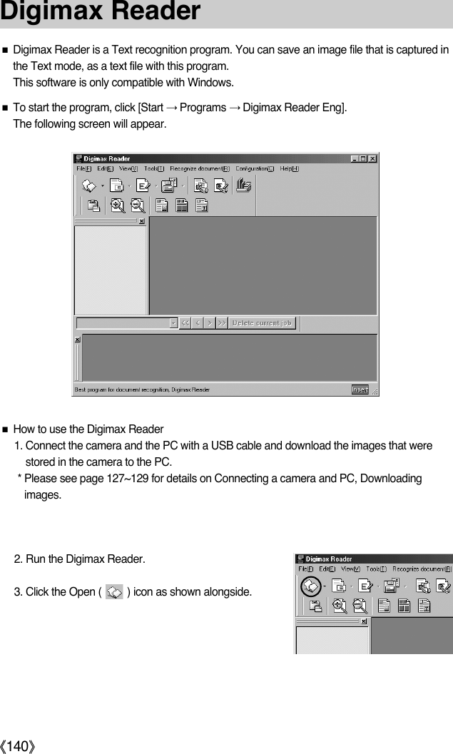 ŝ140ŞƈDigimax Reader is a Text recognition program. You can save an image file that is captured inthe Text mode, as a text file with this program.This software is only compatible with Windows.ƈTo start the program, click [Start ƍPrograms ƍDigimax Reader Eng].The following screen will appear.ƈHow to use the Digimax Reader1. Connect the camera and the PC with a USB cable and download the images that werestored in the camera to the PC.* Please see page 127~129 for details on Connecting a camera and PC, Downloadingimages.2. Run the Digimax Reader.3. Click the Open (         ) icon as shown alongside.Digimax Reader