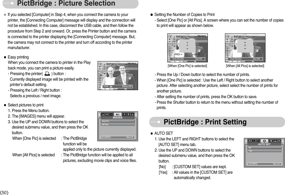 ŝ50ŞPictBridge : Picture SelectionPictBridge : Print SettingExit:Shutter                  Set:OKƃSetting the Number of Copies to Print- Select [One Pic] or [All Pics]. A screen where you can set the number of copiesto print will appear as shown below.PREVNEXT0Exit:Shutter                  Set:OK0AUTO SETNoYesExit:MENU         Move:   ƈAUTO SET1. Use the LEFT and RIGHT buttons to select the [AUTO SET] menu tab.2. Use the UP and DOWN buttons to select thedesired submenu value, and then press the OKbutton.[No] : [CUSTOM SET] values are kept.[Yes] : All values in the [CUSTOM SET] areautomatically changed.ƈEasy printingWhen you connect the camera to printer in the Playback mode, you can print a picture easily. - Pressing the printer(         ) button :Currently displayed image will be printed with theprinter’s default setting. - Pressing the Left / Right button : Selects a previous / next image.ƈSelect pictures to print1. Press the Menu button. 2. The [IMAGES] menu will appear.3. Use the UP and DOWN buttons to select thedesired submenu value, and then press the OKbutton.When [One Pic] is selected : The PictBridgefunction will beapplied only to the picture currently displayed.When [All Pics] is selected : The PictBridge function will be applied to allpictures, excluding movie clips and voice files.ſIf you selected [Computer] in Step 4, when you connect the camera to yourprinter, the [Connecting Computer] message will display and the connection willnot be established. In this case, disconnect the USB cable, and then follow theprocedure from Step 2 and onward. Or, press the Printer button and the camerais connected to the printer displaying the [Connecting Computer] message. But,the camera may not connect to the printer and turn off according to the printermanufacturer.IMAGESOne PicAll PicsExit:MENU         Move:   Print:                      Menu:OK[When [One Pic] is selected] [When [All Pics] is selected]- Press the Up / Down button to select the number of prints. - When [One Pic] is selected : Use the Left / Right button to select anotherpicture. After selecting another picture, select select the number of prints foranother picture.- After setting the number of prints, press the OK button to save.- Press the Shutter button to return to the menu without setting the number ofprints.