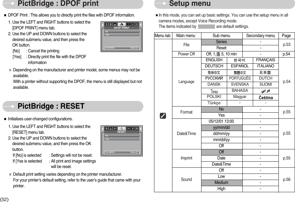 ŝ52ŞPictBridge : DPOF print Setup menuPictBridge : RESET1. Use the LEFT and RIGHT buttons to select the[RESET] menu tab.2. Use the UP and DOWN buttons to select thedesired submenu value, and then press the OKbutton.If [No] is selected : Settings will not be reset.If [Yes is selected : All print and image settingswill be reset.ſDefault print setting varies depending on the printer manufacturer.For your printer’s default setting, refer to the user’s guide that came with yourprinter.RESETNoYesExit:MENU         Move:   ƈDPOF Print : This allows you to directly print the files with DPOF information.ƈInitialises user-changed configurations.1. Use the LEFT and RIGHT buttons to select the [DPOF PRINT] menu tab.2. Use the UP and DOWN buttons to select thedesired submenu value, and then press the OK button.[No] : Cancel the printing[Yes]  : Directly print the file with the DPOFinformationſDepending on the manufacturer and printer model, some menus may not beavailable. With a printer without supporting the DPOF, the menu is still displayed but notavailable.DPOF PRINTNoYesExit:MENU         Move:   Menu tab Main menu Sub menu Secondary menu PageSeries -Reset -Off, 1, 3, 5, 10 min - p.54No -Yes -05/12/01 13:00 -yy/mm/dd -dd/mm/yy -mm/dd/yy -Off -Off -Date -Date&amp;Time -Off -Low -Medium -High -ENGLISH FRANÇAISDEUTSCH ESPAÑOL ITALIANOP”CCK»…PORTUGUÊSDUTCHDANSK SVENSKA SUOMIBAHASAPOLSKI Magyar--FilePower OffLanguageFormatDate&amp;TimeImprintSoundp.53p.54p.55p.56p.55p.55ƈIn this mode, you can set up basic settings. You can use the setup menu in allcamera modes, except Voice Recording mode.         The items indicated by                    are default settings.