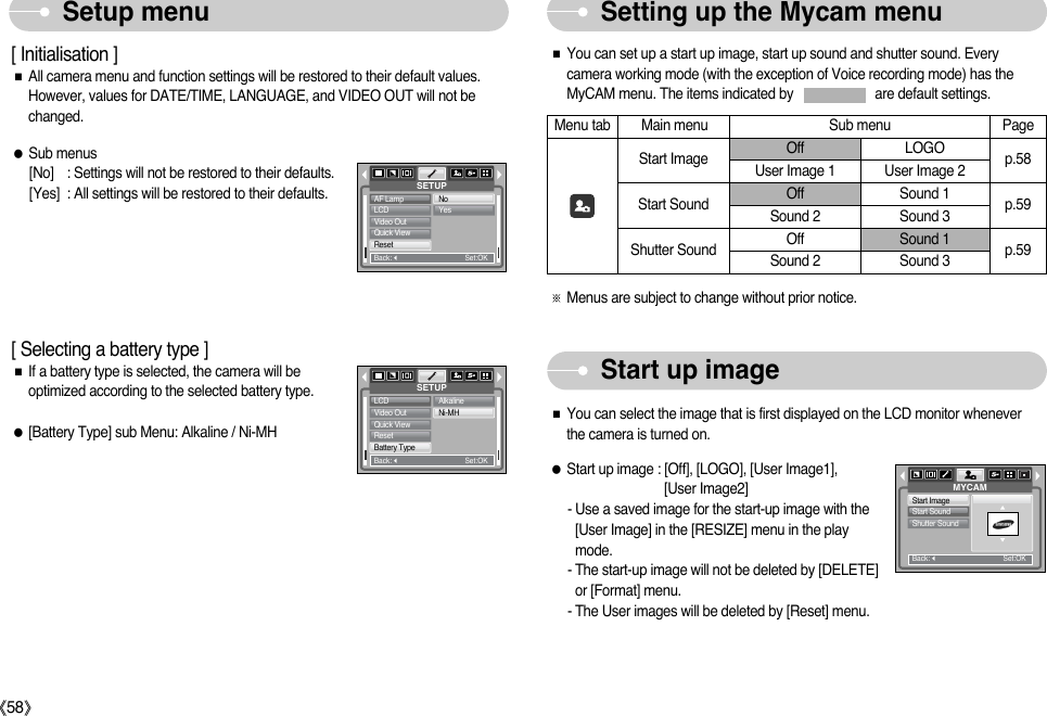ŝ58ŞSetup menu Setting up the Mycam menu[ Initialisation ]ƈAll camera menu and function settings will be restored to their default values.However, values for DATE/TIME, LANGUAGE, and VIDEO OUT will not bechanged.ƃSub menus[No] : Settings will not be restored to their defaults.[Yes] : All settings will be restored to their defaults.SETUPAF LampLCDVideo OutQuick ViewResetBack:Set:OKNoYes[ Selecting a battery type ]ƈIf a battery type is selected, the camera will beoptimized according to the selected battery type. ƃ[Battery Type] sub Menu: Alkaline / Ni-MH SETUPLCDVideo OutQuick ViewResetBattery TypeBack:Set:OKAlkalineNi-MHStart up imageƈYou can set up a start up image, start up sound and shutter sound. Everycamera working mode (with the exception of Voice recording mode) has theMyCAM menu. The items indicated by                       are default settings.Menu tab Main menu Sub menu PageOff LOGOUser Image 1 User Image 2Off Sound 1Sound 2 Sound 3Off Sound 1Sound 2 Sound 3Start ImageStart SoundShutter Soundp.58p.59p.59ſMenus are subject to change without prior notice.ƈYou can select the image that is first displayed on the LCD monitor wheneverthe camera is turned on.ƃStart up image : [Off], [LOGO], [User Image1], [User Image2]- Use a saved image for the start-up image with the[User Image] in the [RESIZE] menu in the playmode.- The start-up image will not be deleted by [DELETE]or [Format] menu.- The User images will be deleted by [Reset] menu.MYCAMStart ImageStart SoundShutter SoundBack:Set:OK